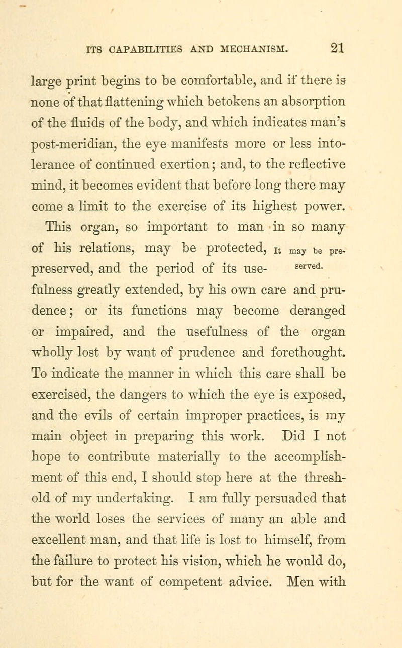 large print begins to be comfortable, and il' there is none of that flattening which betokens an absoi-ption of the fluids of the body, and which indicates man's post-meridian, the eye manifests more or less into- lerance of continued exertion; and, to the reflective mind, it becomes evident that before long there may come a limit to the exercise of its highest power. This organ, so important to man in so many of his relations, may be protected, it may be pre- preserved, and the period of its use- served. fulness greatly extended, by his own care and pru- dence; or its functions may become deranged or impaired, and the usefulness of the organ wholly lost by want of prudence and forethought. To indicate the maimer in which this care shall be exercised, the dangers to which the eye is exposed, and the evils of certain improper practices, is iny main object in preparing this work. Did I not hope to contribute materially to the accomplish- ment of this end, I should stop here at the thresh- old of my undertaking. I am fiilly persuaded that the world loses the services of many an able and excellent man, and that life is lost to himself, from the failure to protect his vision, which he would do, but for the want of competent advice. Men with