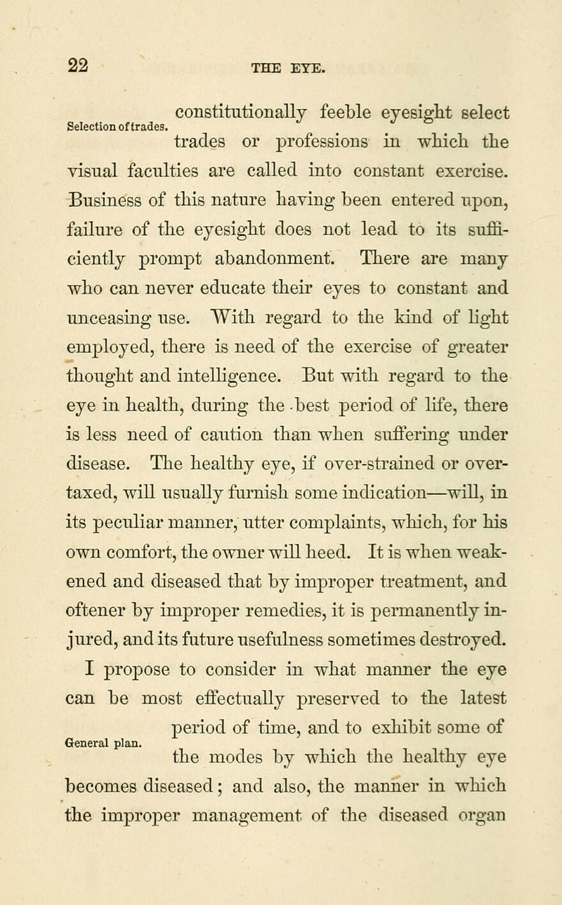 constitutionally feeble eyesight select Selection of trades. trades or professions in wliicli the visual faculties are called into constant exercise. Business of this nature having been entered upon, failure of the eyesight does not lead to its suffi- ciently prompt abandonment. There are many who can never educate their eyes to constant and unceasing use. With regard to the kind of light employed, there is need of the exercise of greater thought and intelligence. But with regard to the eye in health, during the best period of life, there is less need of caution than when suffering under disease. The healthy eye, if over-strained or over- taxed, will usually furnish some indication—will, in its peculiar manner, utter complaints, which, for his own comfort, the owner will heed. It is when weak- ened and diseased that by improper treatment, and oftener by improper remedies, it is permanently in- jured, and its future usefulness sometimes destroyed. I propose to consider in what manner the eye can be most effectually preserved to the latest period of time, and to exhibit some of General plan. the modes by which the healthy eye becomes diseased; and also, the manner in which the improper management of the diseased organ