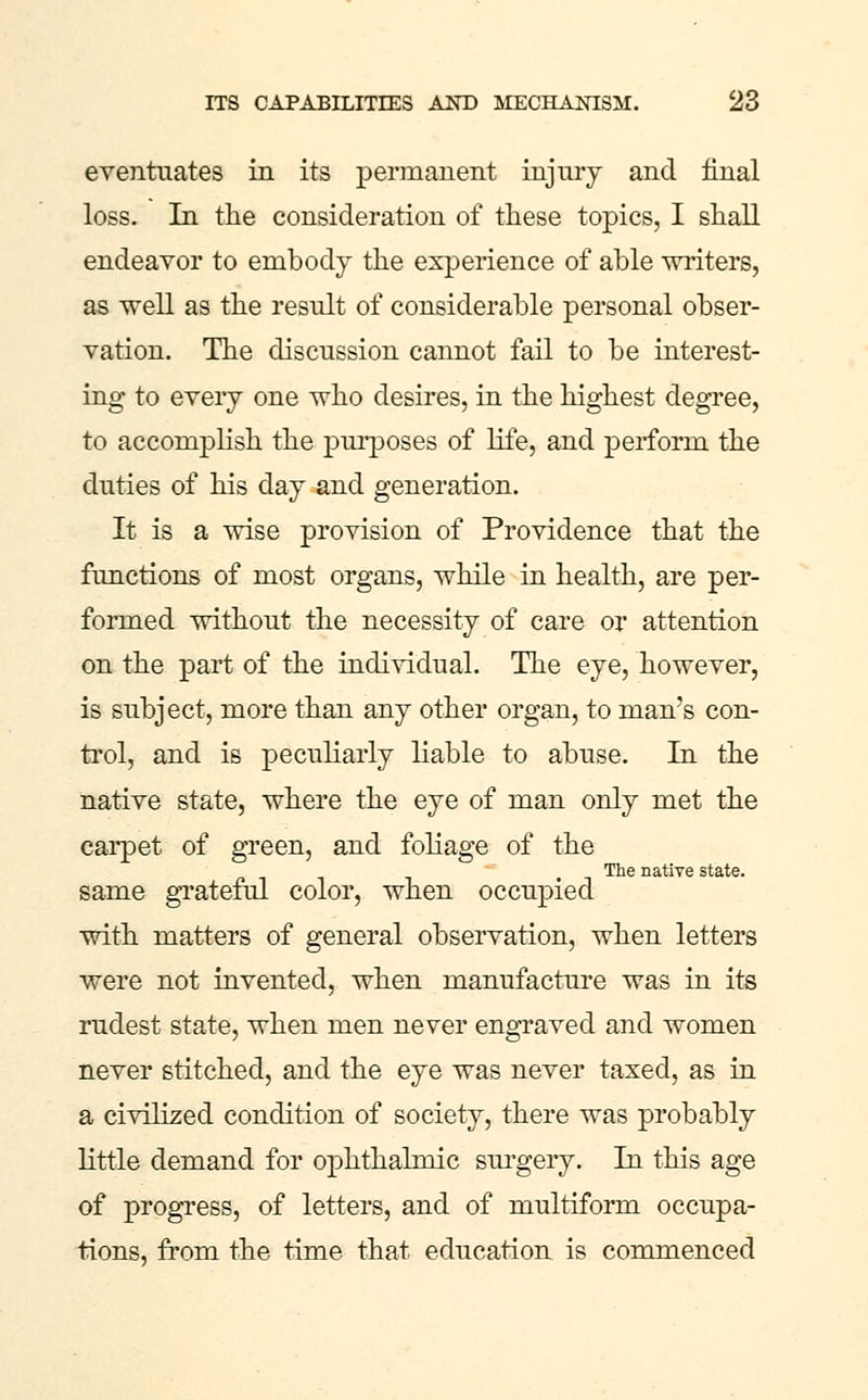 eventuates in its perinanent injury and final loss. In the consideration of these topics, I shall endeavor to embody the experience of able writers, as well as the result of considerable personal obser- vation. The discussion cannot fail to be interest- ing to eveiy one who desires, in the highest degree, to accompHsh the pni'poses of life, and perform the duties of his day and generation. It is a wise provision of Providence that the functions of most organs, while in health, are per- formed without the necessity of care or attention on the part of the indi^ddual. The eye, however, is subject, more than any other organ, to man's con- trol, and is peculiarly liable to abuse. In the native state, where the eye of man only met the cai*pet of green, and fohage of the The native state. same grateful color, when occupied with matters of general observation, when letters were not invented, when manufacture was in its rudest state, when men never engraved and women never stitched, and the eye was never taxed, as in a civilized condition of society, there was probably little demand for ophthalmic sm-gery. In this age of progress, of letters, and of multiform occupa- tions, from the time that education is commenced