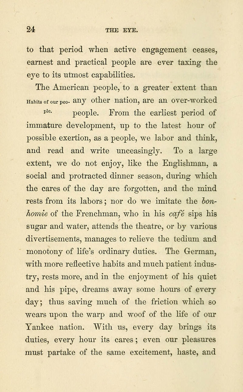 to that period when active engagement ceases, earnest and practical people are ever taxing the eye to its utmost capabilities. The American people, to a greater extent than Habits of our peo- anj Other nation, are an over-worked p^®- people. From the earliest period of immature development, up to the latest hour of possible exertion, as a people, we labor and think, and read and write unceasingly. To a large extent, we do not enjoy, like the Englishman, a social and protracted dinner season, dming which the cares of the day are forgotten, and the mind rests from its labors; nor do we imitate the hon- homie of the Frenchman, who in his cafe sips his sugar and water, attends the theatre, or by various divertisements, manages to relieve the tedium and monotony of life's ordinary duties. The German, with more reflective habits and much patient indus- try, rests more, and in the enjoyment of his quiet and his pipe, dreams away some hom-s of every day; thus saving much of the friction which so wears upon the warp and woof of the life of our Yankee nation. With us, every day brings its duties, every hour its cares; even our pleasures must partake of the same excitement, haste, and
