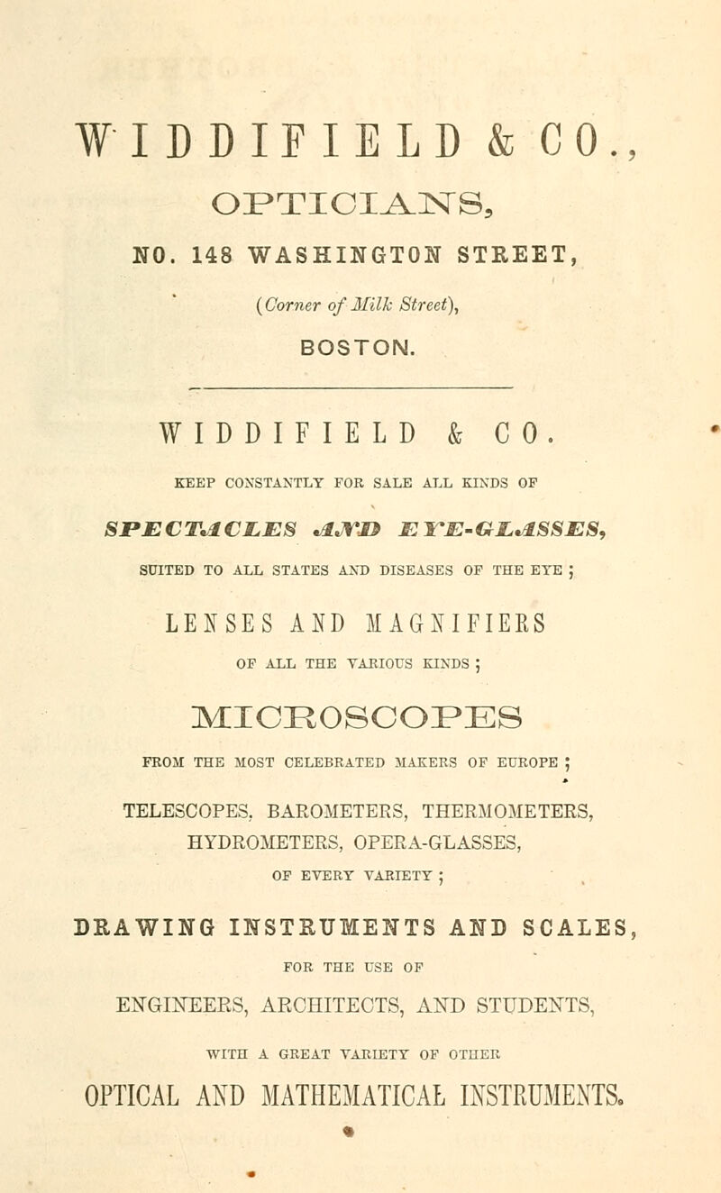 ¥ ODIFIELD & CO., NO. 148 WASHINGTON STREET, {Corner of Milk Street), BOSTON. WIDDIFIELD & CO. KEEP CONSTANTLY FOR SALE ALL KINDS OF SPECTACLES Ajrn El^E-G-EASSES, SUITED TO ALL STATES AND DISEASES OF THE EYE J LEJfSES AND MAGNIFIERS OP ALL THE YAKIOUS KINDS ; m:icrosooi>es PROM THE MOST CELEBRATED MAKERS OF EUROPE J TELESCOPES, BAROMETERS, THERMOMETERS, HYDROMETERS, OPERA-GLASSES, OF EVERY VARIETY ; DRAWING INSTRUMENTS AND SCALES, FOR THE USE OF ENGINEERS, ARCHITECTS, AND STUDENTS, WITH A GREAT VARIETY OP OTHER OPTICAL AND MATHEMATICAL INSTRUMENTS.