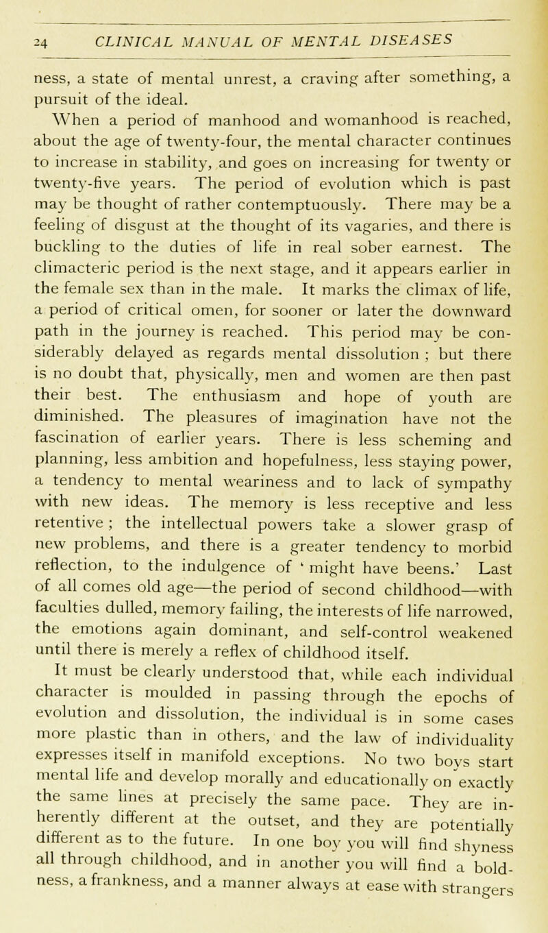 ness, a state of mental unrest, a craving after something, a pursuit of the ideal. When a period of manhood and womanhood is reached, about the age of twenty-four, the mental character continues to increase in stability, and goes on increasing for twenty or twenty-five years. The period of evolution which is past may be thought of rather contemptuously. There may be a feeling of disgust at the thought of its vagaries, and there is buckling to the duties of life in real sober earnest. The climacteric period is the next stage, and it appears earlier in the female sex than in the male. It marks the climax of life, a period of critical omen, for sooner or later the downward path in the journey is reached. This period may be con- siderably delayed as regards mental dissolution ; but there is no doubt that, physically, men and women are then past their best. The enthusiasm and hope of youth are diminished. The pleasures of imagination have not the fascination of earlier years. There is less scheming and planning, less ambition and hopefulness, less staying power, a tendency to mental weariness and to lack of sympathy with new ideas. The memory is less receptive and less retentive ; the intellectual powers take a slower grasp of new problems, and there is a greater tendency to morbid reflection, to the indulgence of ' might have beens.' Last of all comes old age—the period of second childhood—with faculties dulled, memory failing, the interests of life narrowed, the emotions again dominant, and self-control weakened until there is merely a reflex of childhood itself. It must be clearly understood that, while each individual character is moulded in passing through the epochs of evolution and dissolution, the individual is in some cases more plastic than in others, and the law of individuality expresses itself in manifold exceptions. No two boys start mental life and develop morally and educationally on exactly the same lines at precisely the same pace. They are in- herently different at the outset, and they are potentially different as to the future. In one boy you will find shyness all through childhood, and in another you will find a bold- ness, a frankness, and a manner always at ease with strangers