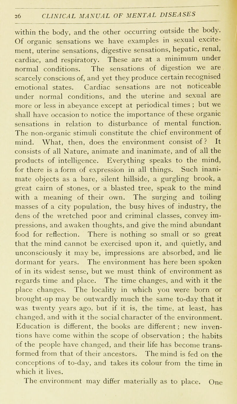 within the body, and the other occurring outside the body. Of organic sensations we have examples in sexual excite- ment, uterine sensations, digestive sensations, hepatic, renal, cardiac, and respiratory. These are at a minimum under normal conditions. The sensations of digestion we are scarcely conscious of, and yet the)' produce certain recognised emotional states. Cardiac sensations are not noticeable under normal conditions, and the uterine and sexual are more or less in abeyance except at periodical times ; but we shall have occasion to notice the importance of these organic sensations in relation to disturbance of mental function. The non-organic stimuli constitute the chief environment of mind. What, then, does the environment consist of ? It consists of all Nature, animate and inanimate, and of all the products of intelligence. Everything speaks to the mind, for there is a form of expression in all things. Such inani- mate objects as a bare, silent hillside, a gurgling brook, a great cairn of stones, or a blasted tree, speak to the mind with a meaning of their own. The surging and toiling masses of a city population, the busy hives of industry, the dens of the wretched poor and criminal classes, convey im- pressions, and awaken thoughts, and give the mind abundant food for reflection. There is nothing so small or so great that the mind cannot be exercised upon it, and quietly, and unconsciously it may be, impressions are absorbed, and lie dormant for years. The environment has here been spoken of in its widest sense, but we must think of environment as regards time and place. The time changes, and with it the place changes. The locality in which you were born or brought up may be outwardly much the same to-day that it was twenty years ago. but if it is, the time, at least, has changed, and with it the social character of the environment. Education is different, the books are different ; new inven- tions have come within the scope of observation ; the habits of the people have changed, and their life has become trans- formed from that of their ancestors. The mind is fed on the conceptions of to-day, and takes its colour from the time in which it lives. The environment may differ materially as to place. One
