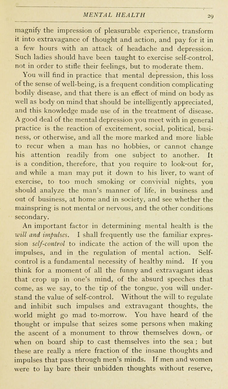 magnify the impression of pleasurable experience, transform it into extravagance of thought and action, and pay for it in a few hours with an attack of headache and depression. Such ladies should have been taught to exercise self-control, not in order to stifle their feelings, but to moderate them. You will find in practice that mental depression, this loss of the sense of well-being, is a frequent condition complicating bodily disease, and that there is an effect of mind on bod}' as well as body on mind that should be intelligently appreciated, and this knowledge made use of in the treatment of disease. A good deal of the mental depression you meet with in general practice is the reaction of excitement, social, political, busi- ness, or otherwise, and all the more marked and more liable to recur when a man has no hobbies, or cannot change his attention readily from one subject to another. It is a condition, therefore, that you require to look-out for, and while a man may put it down to his liver, to want of exercise, to too much smoking or convivial nights, you should analyze the man's manner of life, in business and out of business, at home and in society, and see whether the mainspring is not mental or nervous, and the other conditions secondary. An important factor in determining mental health is the will and impulses. I shall frequently use the familiar expres- sion self-control to indicate the action of the will upon the impulses, and in the regulation of mental action. Self- control is a fundamental necessity of healthy mind. If you think for a moment of all the funny and extravagant ideas that crop up in one's mind, of the absurd speeches that come, as we say, to the tip of the tongue, you will under- stand the value of self-control. Without the will to regulate and inhibit such impulses and extravagant thoughts, the world might go mad to-morrow. You have heard of the thought or impulse that seizes some persons when making the ascent of a monument to throw themselves down, or when on board ship to cast themselves into the sea ; but these are really a rriere fraction of the insane thoughts and impulses that pass through men's minds. If men and women were to lay bare their unbidden thoughts without reserve,