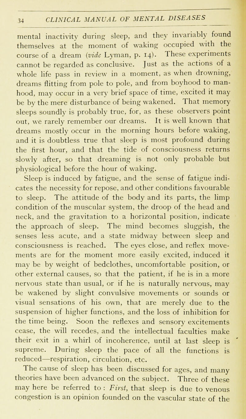 mental inactivity during sleep, and they invariably found themselves at the moment of waking occupied with the course of a dream (vide Lyman, p. 14). These experiments cannot be regarded as conclusive. Just as the actions of a whole life pass in review in a moment, as when drowning, dreams flitting from pole to pole, and from boyhood to man- hood, may occur in a very brief space of time, excited it may be by the mere disturbance of being wakened. That memory sleeps soundly is probably true, for, as these observers point out, we rarely remember our dreams. It is well known that dreams mostly occur in the morning hours before waking, and it is doubtless true that sleep is most profound during the first hour, and that the tide of consciousness returns slowly after, so that dreaming is not only probable but physiological before the hour of waking. Sleep is induced by fatigue, and the sense of fatigue indi- cates the necessity for repose, and other conditions favourable to sleep. The attitude of the body and its parts, the limp condition of the muscular system, the droop of the head and neck, and the gravitation to a horizontal position, indicate the approach of sleep. The mind becomes sluggish, the senses less acute, and a state midway between sleep and consciousness is reached. The eyes close, and reflex move- ments are for the moment more easily excited, induced it may be by weight of bedclothes, uncomfortable position, or other external causes, so that the patient, if he is in a more nervous state than usual, or if he is naturally nervous, may be wakened by slight convulsive movements or sounds or visual sensations of his own, that are merely due to the suspension of higher functions, and the loss of inhibition for the time being. Soon the reflexes and sensory excitements cease, the will recedes, and the intellectual faculties make their exit in a whirl of incoherence, until at last sleep is supreme. During sleep the pace of all the functions is reduced—respiration, circulation, etc. The cause of sleep has been discussed for ages, and many theories have been advanced on the subject. Three of these may here be referred to : First, that sleep is due to venous congestion is an opinion founded on the vascular state of the