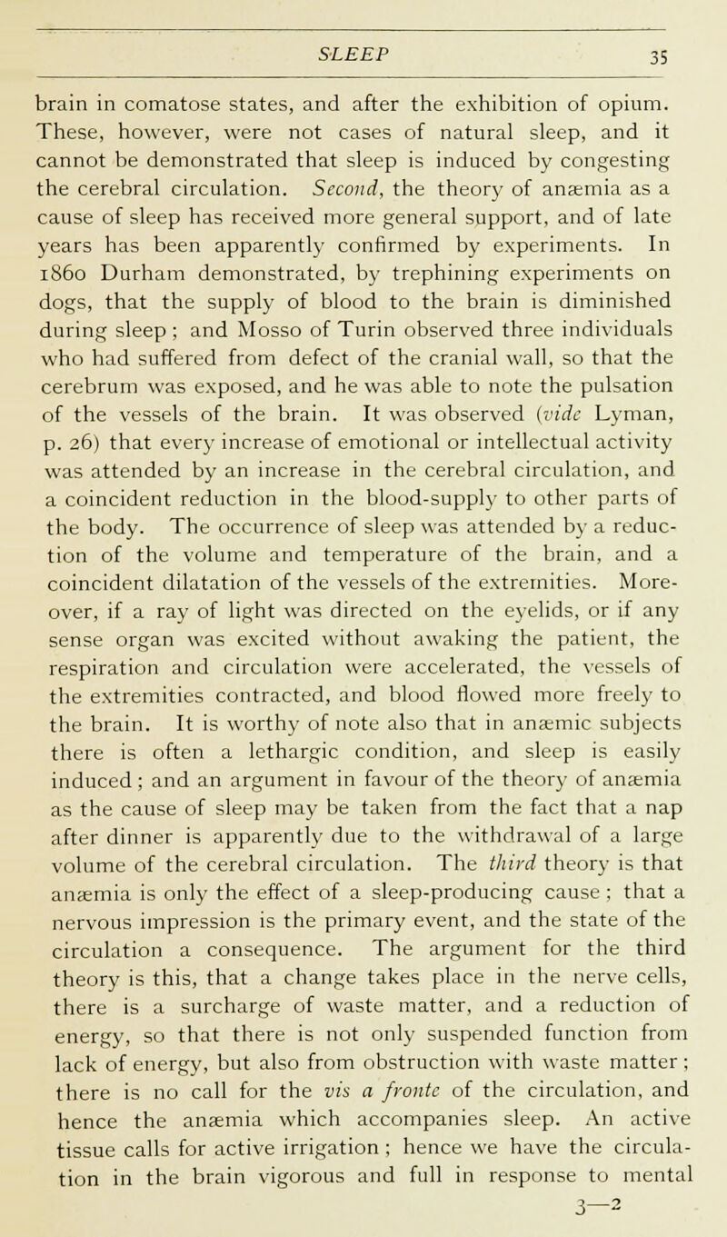 brain in comatose states, and after the exhibition of opium. These, however, were not cases of natural sleep, and it cannot be demonstrated that sleep is induced by congesting the cerebral circulation. Second, the theory of ansemia as a cause of sleep has received more general support, and of late years has been apparently confirmed by experiments. In i860 Durham demonstrated, by trephining experiments on dogs, that the supply of blood to the brain is diminished during sleep ; and Mosso of Turin observed three individuals who had suffered from defect of the cranial wall, so that the cerebrum was exposed, and he was able to note the pulsation of the vessels of the brain. It was observed (vide Lyman, p. 26) that every increase of emotional or intellectual activity was attended by an increase in the cerebral circulation, and a coincident reduction in the blood-supply to other parts of the body. The occurrence of sleep was attended by a reduc- tion of the volume and temperature of the brain, and a coincident dilatation of the vessels of the extremities. More- over, if a ray of light was directed on the eyelids, or if any sense organ was excited without awaking the patient, the respiration and circulation were accelerated, the vessels of the extremities contracted, and blood flowed more freely to the brain. It is worth}- of note also that in anaemic subjects there is often a lethargic condition, and sleep is easily induced ; and an argument in favour of the theory of anaemia as the cause of sleep may be taken from the fact that a nap after dinner is apparently due to the withdrawal of a large volume of the cerebral circulation. The third theory is that anaemia is only the effect of a sleep-producing cause ; that a nervous impression is the primary event, and the state of the circulation a consequence. The argument for the third theory is this, that a change takes place in the nerve cells, there is a surcharge of waste matter, and a reduction of energy, so that there is not only suspended function from lack of energy, but also from obstruction with waste matter ; there is no call for the vis a fronte of the circulation, and hence the ansemia which accompanies sleep. An active tissue calls for active irrigation ; hence we have the circula- tion in the brain vigorous and full in response to mental 3—2