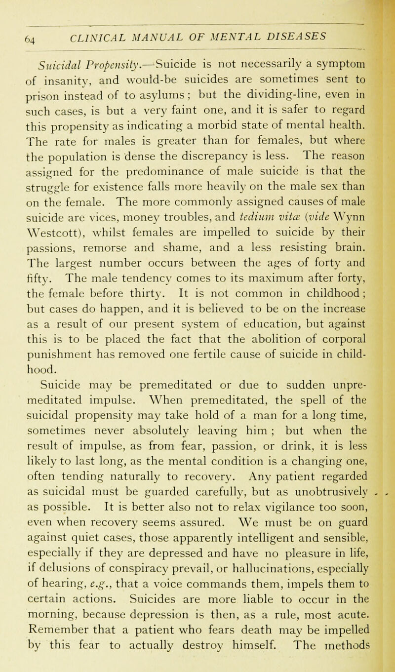 Suicidal Propensity.—Suicide is not necessarily a symptom of insanity, and would-be suicides are sometimes sent to prison instead of to asylums ; but the dividing-line, even in such cases, is but a very faint one, and it is safer to regard this propensity as indicating a morbid state of mental health. The rate for males is greater than for females, but where the population is dense the discrepancy is less. The reason assigned for the predominance of male suicide is that the struggle for existence falls more heavily on the male sex than on the female. The more commonly assigned causes of male suicide are vices, money troubles, and tedium vita: (vide Wynn Westcott), whilst females are impelled to suicide by their passions, remorse and shame, and a less resisting brain. The largest number occurs between the ages of forty and fifty. The male tendency comes to its maximum after forty, the female before thirty. It is not common in childhood ; but cases do happen, and it is believed to be on the increase as a result of our present system of education, but against this is to be placed the fact that the abolition of corporal punishment has removed one fertile cause of suicide in child- hood. Suicide may be premeditated or due to sudden unpre- meditated impulse. When premeditated, the spell of the suicidal propensity may take hold of a man for a long time, sometimes never absolutely leaving him ; but when the result of impulse, as from fear, passion, or drink, it is less likely to last long, as the mental condition is a changing one, often tending naturally to recovery. Any patient regarded as suicidal must be guarded carefully, but as unobtrusively as possible. It is better also not to relax vigilance too soon, even when recovery seems assured. We must be on guard against quiet cases, those apparently intelligent and sensible, especially if they are depressed and have no pleasure in life, if delusions of conspiracy prevail, or hallucinations, especially of hearing, e.g., that a voice commands them, impels them to certain actions. Suicides are more liable to occur in the morning, because depression is then, as a rule, most acute. Remember that a patient who fears death may be impelled by this fear to actually destroy himself. The methods