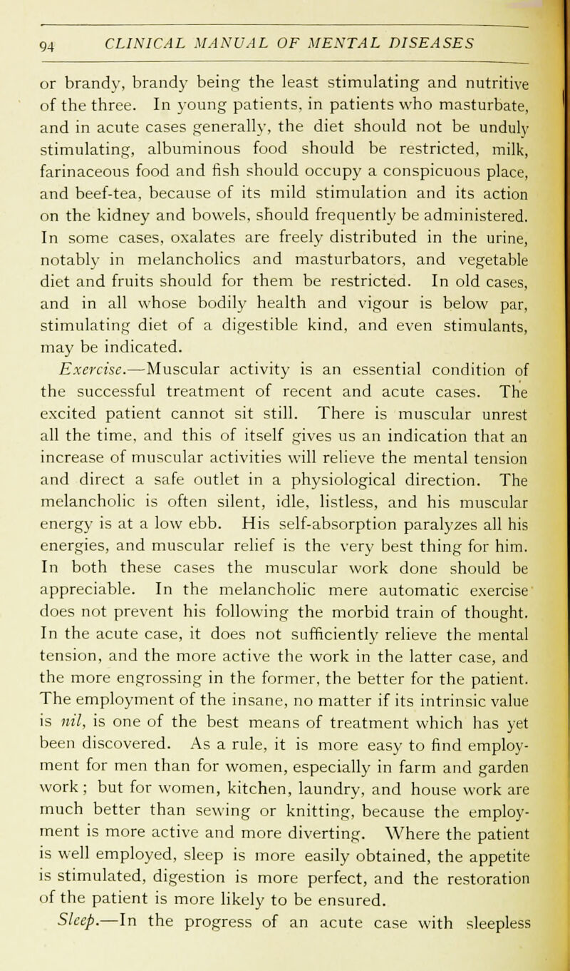 or brandy, brandy being the least stimulating and nutritive of the three. In young patients, in patients who masturbate, and in acute cases generally, the diet should not be unduly stimulating, albuminous food should be restricted, milk, farinaceous food and fish should occupy a conspicuous place, and beef-tea, because of its mild stimulation and its action on the kidney and bowels, should frequently be administered. In some cases, oxalates are freely distributed in the urine, notably in melancholies and masturbators, and vegetable diet and fruits should for them be restricted. In old cases, and in all whose bodily health and vigour is below par, stimulating diet of a digestible kind, and even stimulants, may be indicated. Exercise.—Muscular activity is an essential condition of the successful treatment of recent and acute cases. The excited patient cannot sit still. There is muscular unrest all the time, and this of itself gives us an indication that an increase of muscular activities will relieve the mental tension and direct a safe outlet in a physiological direction. The melancholic is often silent, idle, listless, and his muscular energy is at a low ebb. His self-absorption paralyzes all his energies, and muscular relief is the very best thing for him. In both these cases the muscular work done should be appreciable. In the melancholic mere automatic exercise does not prevent his following the morbid train of thought. In the acute case, it does not sufficiently relieve the mental tension, and the more active the work in the latter case, and the more engrossing in the former, the better for the patient. The employment of the insane, no matter if its intrinsic value is nil, is one of the best means of treatment which has yet been discovered. As a rule, it is more easy to find employ- ment for men than for women, especially in farm and garden work ; but for women, kitchen, laundry, and house work are much better than sewing or knitting, because the employ- ment is more active and more diverting. Where the patient is well employed, sleep is more easily obtained, the appetite is stimulated, digestion is more perfect, and the restoration of the patient is more likely to be ensured. Sleep.—In the progress of an acute case with sleepless