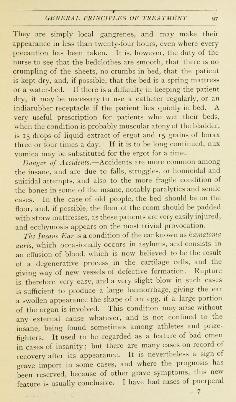 » GENERAL PRINCIPLES OF TREATMENT 97 They are simply local gangrenes, and may make their appearance in less than twenty-four hours, even where every precaution has been taken. It is, however, the duty of the nurse to see that the bedclothes are smooth, that there is no crumpling of the sheets, no crumbs in bed, that the patient is kept dry, and, if possible, that the bed is a spring mattress or a water-bed. If there is a difficulty in keeping the patient dry, it may be necessary to use a catheter regularly, or an indiarubber receptacle if the patient lies quietly in bed. A very useful prescription for patients who wet their beds, when the condition is probably muscular atony of the bladder, is 15 drops of liquid extract of ergot and 15 grains of borax three or four times a day. If it is to be long continued, nux vomica may be substituted for the ergot for a time. Danger of Accidents.—Accidents are more common among the insane, and are due to falls, struggles, or homicidal and suicidal attempts, and also to the more fragile condition of the bones in some of the insane, notably paralytics and senile cases. In the case of old people, the bed should be on the floor, and, if possible, the floor of the room should be padded with straw mattresses, as these patients are very easily injured, and ecchymosis appears on the most trivial provocation. The Insane Ear is a condition of the ear known as hainatoma auvis, which occasionally occurs in asylums, and consists in an effusion of blood, which is now believed to be the result of a degenerative process in the cartilage cells, and the giving way of new vessels of defective formation. Rupture is therefore very easy, and a very slight blow in such cases is sufficient to produce a large haemorrhage, giving the ear a swollen appearance the shape of an egg, if a large portion of the organ is involved. This condition may arise without any external cause whatever, and is not confined to the insane, being found sometimes among athletes and prize- fighters. It used to be regarded as a feature of bad omen in cases of insanity ; but there are many cases on record of recovery after its appearance. It is nevertheless a sign of grave import in some cases, and where the prognosis has been reserved, because of other grave symptoms, this new feature is usually conclusive. I have had cases of puerperal