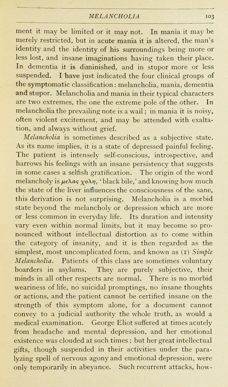 ment it may be limited or it may not. In mania it may be merely restricted, but in acute mania it is altered, the man's identity and the identity of his surroundings being more or less lost, and insane imaginations having taken their place. In dementia it is diminished, and in stupor more or less suspended. I have just indicated the four clinical groups of the symptomatic classification: melancholia, mania, dementia and stupor. Melancholia and mania in their typical characters are two extremes, the one the extreme pole of the other. In melancholia the prevailing note is a wail; in mania it is noisy, often violent excitement, and may be attended with exalta- tion, and always without grief. Melancholia is sometimes described as a subjective state. As its name implies, it is a state of depressed painful feeling. The patient is intensely self-conscious, introspective, and harrows his feelings with an insane persistency that suggests in some cases a selfish gratification. The origin of the word melancholy is /j.e\a<; x°^V, ' black bile,' and knowing how much the state of the liver influences the consciousness of the sane, this derivation is not surprising. Melancholia is a morbid state beyond the melancholy or depression which are more or less common in everyday life. Its duration and intensity vary even within normal limits, but it may become so pro- nounced without intellectual distortion as to come within the category of insanity, and it is then regarded as the simplest, most uncomplicated form, and known as (1) Simple Melancholia. Patients of this class are sometimes voluntary boarders in asylums. They are purely subjective, their minds in all other respects are normal. There is no morbid weariness of life, no suicidal promptings, no insane thoughts or actions, and the patient cannot be certified insane on the strength of this symptom alone, for a document cannot convey to a judicial authority the whole truth, as would a medical examination. George Eliot suffered at times acutely from headache and mental depression, and her emotional existence was clouded at such times ; but her great intellectual gifts, though suspended in their activities under the para- lyzing spell of nervous agony and emotional depression, were only temporarily in abeyance. Such recurrent attacks, how-