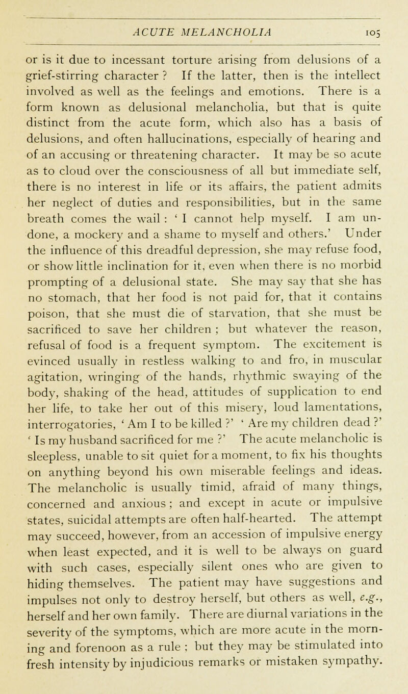 ACUTE MELANCHOLIA or is it due to incessant torture arising from delusions of a grief-stirring character ? If the latter, then is the intellect involved as well as the feelings and emotions. There is a form known as delusional melancholia, but that is quite distinct from the acute form, which also has a basis of delusions, and often hallucinations, especially of hearing and of an accusing or threatening character. It may be so acute as to cloud over the consciousness of all but immediate self, there is no interest in life or its affairs, the patient admits her neglect of duties and responsibilities, but in the same breath comes the wail : ' I cannot help myself. I am un- done, a mockery and a shame to myself and others.' Under the influence of this dreadful depression, she may refuse food, or show little inclination for it, even when there is no morbid prompting of a delusional state. She may say that she has no stomach, that her food is not paid for, that it contains poison, that she must die of starvation, that she must be sacrificed to save her children ; but whatever the reason, refusal of food is a frequent symptom. The excitement is evinced usually in restless walking to and fro, in muscular agitation, wringing of the hands, rhythmic swaying of the body, shaking of the head, attitudes of supplication to end her life, to take her out of this misery, loud lamentations, interrogatories, ' Am I to be killed ?' ' Are my children dead ?' ' Is my husband sacrificed for me ?' The acute melancholic is sleepless, unable to sit quiet for a moment, to fix his thoughts on anything beyond his own miserable feelings and ideas. The melancholic is usually timid, afraid of many things, concerned and anxious ; and except in acute or impulsive states, suicidal attempts are often half-hearted. The attempt may succeed, however, from an accession of impulsive energy when least expected, and it is well to be always on guard with such cases, especially silent ones who are given to hiding themselves. The patient may have suggestions and impulses not only to destroy herself, but others as well, e.g., herself and her own family. There are diurnal variations in the severity of the symptoms, which are more acute in the morn- ing and forenoon as a rule ; but they may be stimulated into fresh intensity by injudicious remarks or mistaken sympathy.