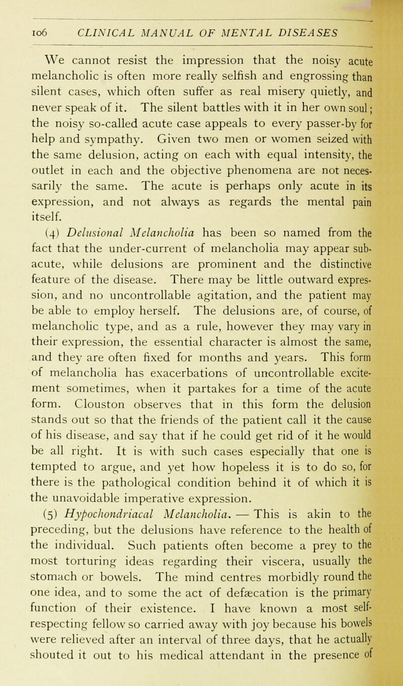 We cannot resist the impression that the noisy acute melancholic is often more really selfish and engrossing than silent cases, which often suffer as real misery quietly, and never speak of it. The silent battles with it in her own soul; the noisy so-called acute case appeals to every passer-by for help and sympathy. Given two men or women seized with the same delusion, acting on each with equal intensity, the outlet in each and the objective phenomena are not neces- sarily the same. The acute is perhaps only acute in its expression, and not always as regards the mental pain itself. (4) Delusional Melancholia has been so named from the fact that the under-current of melancholia may appear sub- acute, while delusions are prominent and the distinctive feature of the disease. There may be little outward expres- sion, and no uncontrollable agitation, and the patient may be able to employ herself. The delusions are, of course, of melancholic type, and as a rule, however they may vary in their expression, the essential character is almost the same, and they are often fixed for months and years. This form of melancholia has exacerbations of uncontrollable excite- ment sometimes, when it partakes for a time of the acute form. Clouston observes that in this form the delusion stands out so that the friends of the patient call it the cause of his disease, and say that if he could get rid of it he would be all right. It is with such cases especially that one is tempted to argue, and yet how hopeless it is to do so, for there is the pathological condition behind it of which it is the unavoidable imperative expression. (5) Hypochondriacal Melancholia. — This is akin to the preceding, but the delusions have reference to the health of the individual. Such patients often become a prey to the most torturing ideas regarding their viscera, usually the stomach or bowels. The mind centres morbidly round the one idea, and to some the act of defecation is the primary function of their existence. I have known a most self- respecting fellow so carried away with joy because his bowels were relieved after an interval of three days, that he actually shouted it out to his medical attendant in the presence of