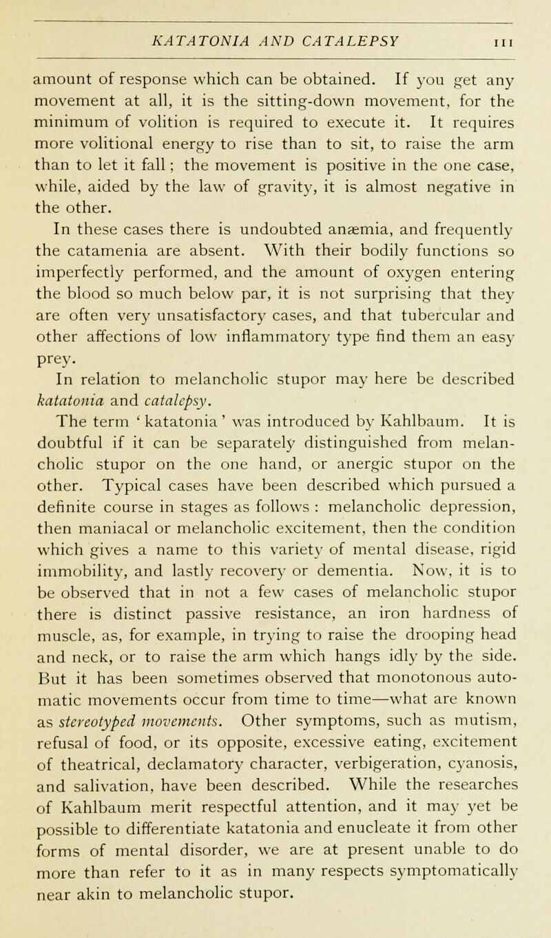 K AT AT ON IA AND CATALEPSY amount of response which can be obtained. If you get any movement at all, it is the sitting-down movement, for the minimum of volition is required to execute it. It requires more volitional energy to rise than to sit, to raise the arm than to let it fall; the movement is positive in the one case, while, aided by the law of gravity, it is almost negative in the other. In these cases there is undoubted anaemia, and frequently the catamenia are absent. With their bodily functions so imperfectly performed, and the amount of oxygen entering the blood so much below par, it is not surprising that they are often very unsatisfactory cases, and that tubercular and other affections of low inflammatory type find them an easy prey. In relation to melancholic stupor may here be described katatonia and catalepsy. The term ' katatonia ' was introduced by Kahlbaum. It is doubtful if it can be separately distinguished from melan- cholic stupor on the one hand, or anergic stupor on the other. Typical cases have been described which pursued a definite course in stages as follows : melancholic depression, then maniacal or melancholic excitement, then the condition which gives a name to this variety of mental disease, rigid immobility, and lastly recovery or dementia. Now, it is to be observed that in not a few cases of melancholic stupor there is distinct passive resistance, an iron hardness of muscle, as, for example, in trying to raise the drooping head and neck, or to raise the arm which hangs idly by the side. But it has been sometimes observed that monotonous auto- matic movements occur from time to time—what are known as stereotyped movements. Other symptoms, such as mutism, refusal of food, or its opposite, excessive eating, excitement of theatrical, declamatory character, verbigeration, cyanosis, and salivation, have been described. While the researches of Kahlbaum merit respectful attention, and it may yet be possible to differentiate katatonia and enucleate it from other forms of mental disorder, we are at present unable to do more than refer to it as in many respects symptomatically near akin to melancholic stupor.