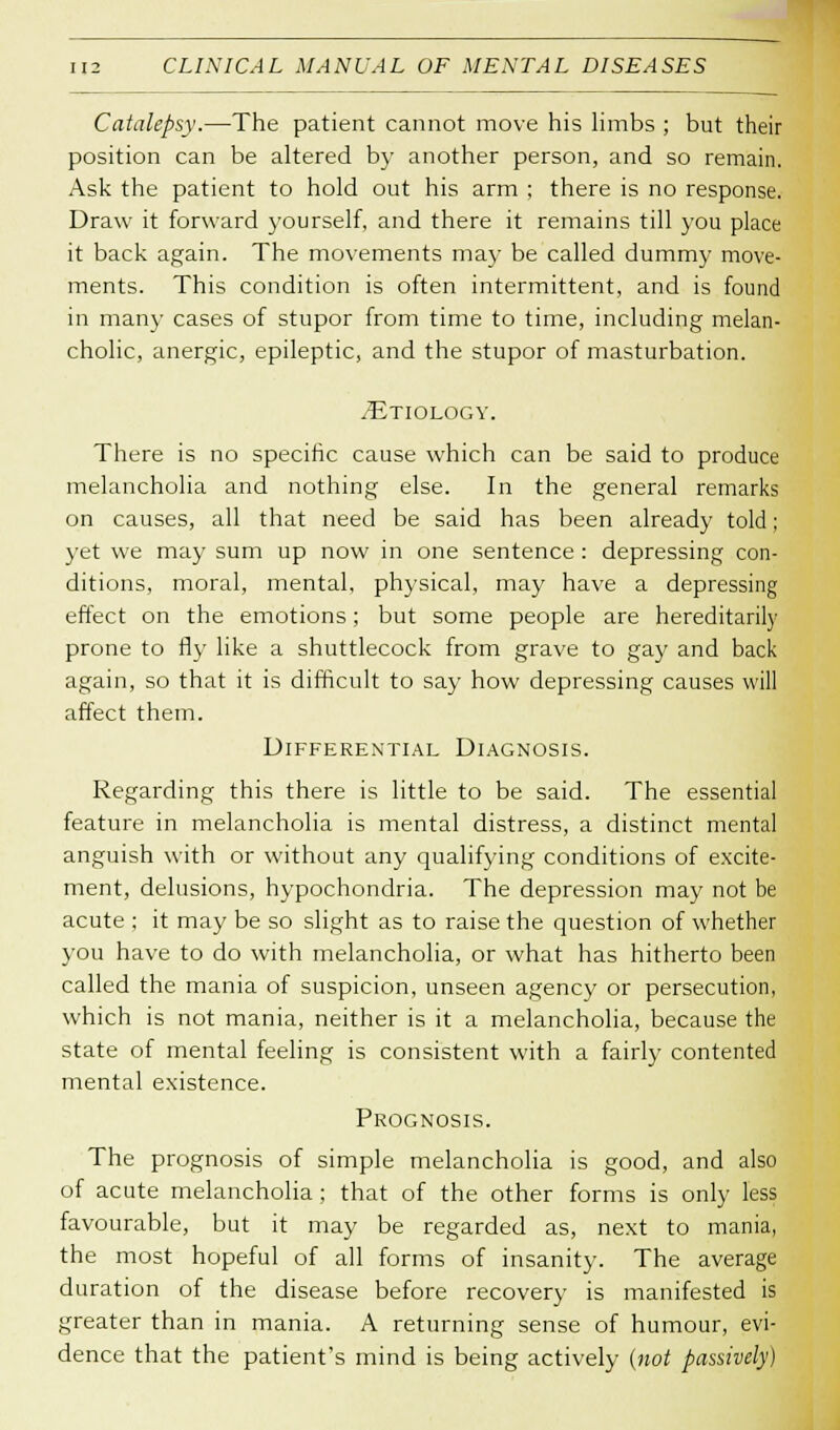Catalepsy.—The patient cannot move his limbs ; but their position can be altered by another person, and so remain. Ask the patient to hold out his arm ; there is no response. Draw it forward yourself, and there it remains till you place it back again. The movements may be called dummy move- ments. This condition is often intermittent, and is found in many cases of stupor from time to time, including melan- cholic, anergic, epileptic, and the stupor of masturbation. TJtiology. There is no specific cause which can be said to produce melancholia and nothing else. In the general remarks on causes, all that need be said has been already told; yet we may sum up now in one sentence : depressing con- ditions, moral, mental, physical, may have a depressing effect on the emotions; but some people are hereditarily prone to fly like a shuttlecock from grave to gay and back again, so that it is difficult to say how depressing causes will affect them. Differential Diagnosis. Regarding this there is little to be said. The essential feature in melancholia is mental distress, a distinct mental anguish with or without any qualifying conditions of excite- ment, delusions, hypochondria. The depression may not be acute ; it may be so slight as to raise the question of whether you have to do with melancholia, or what has hitherto been called the mania of suspicion, unseen agency or persecution, which is not mania, neither is it a melancholia, because the state of mental feeling is consistent with a fairly contented mental existence. Prognosis. The prognosis of simple melancholia is good, and also of acute melancholia ; that of the other forms is only less favourable, but it may be regarded as, next to mania, the most hopeful of all forms of insanity. The average duration of the disease before recovery is manifested is greater than in mania. A returning sense of humour, evi- dence that the patient's mind is being actively (not passively)