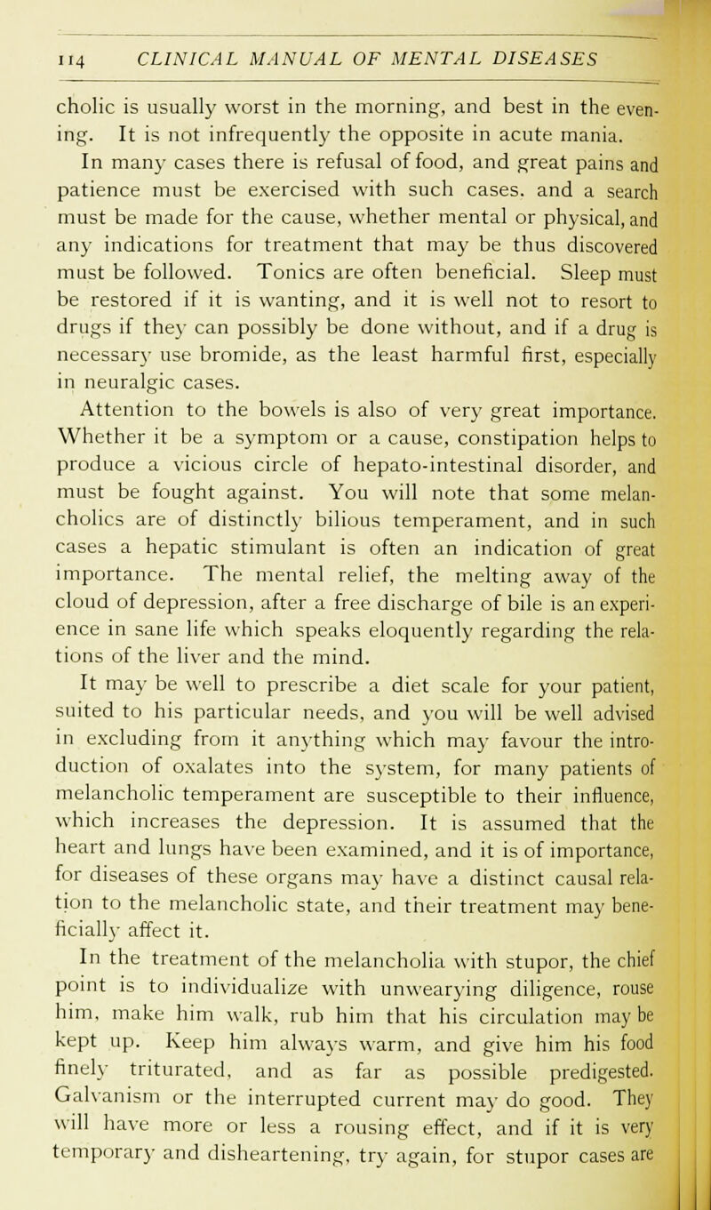 cholic is usually worst in the morning, and best in the even- ing. It is not infrequently the opposite in acute mania. In many cases there is refusal of food, and great pains and patience must be exercised with such cases, and a search must be made for the cause, whether mental or physical, and any indications for treatment that may be thus discovered must be followed. Tonics are often beneficial. Sleep must be restored if it is wanting, and it is well not to resort to drugs if they can possibly be done without, and if a drug is necessary use bromide, as the least harmful first, especially in neuralgic cases. Attention to the bowels is also of very great importance. Whether it be a symptom or a cause, constipation helps to produce a vicious circle of hepato-intestinal disorder, and must be fought against. You will note that some melan- cholies are of distinctly bilious temperament, and in such cases a hepatic stimulant is often an indication of great importance. The mental relief, the melting away of the cloud of depression, after a free discharge of bile is an experi- ence in sane life which speaks eloquently regarding the rela- tions of the liver and the mind. It ma)- be well to prescribe a diet scale for your patient, suited to his particular needs, and you will be well advised in excluding from it anything which may favour the intro- duction of oxalates into the system, for many patients of melancholic temperament are susceptible to their influence, which increases the depression. It is assumed that the heart and lungs have been examined, and it is of importance, for diseases of these organs may have a distinct causal rela- tion to the melancholic state, and their treatment may bene- ficially affect it. In the treatment of the melancholia with stupor, the chief point is to individualize with unwearying diligence, rouse him, make him walk, rub him that his circulation maybe kept up. Keep him always warm, and give him his food finely triturated, and as far as possible predigested. Galvanism or the interrupted current may do good. They will have more or less a rousing effect, and if it is very temporary and disheartening, try again, for stupor cases are