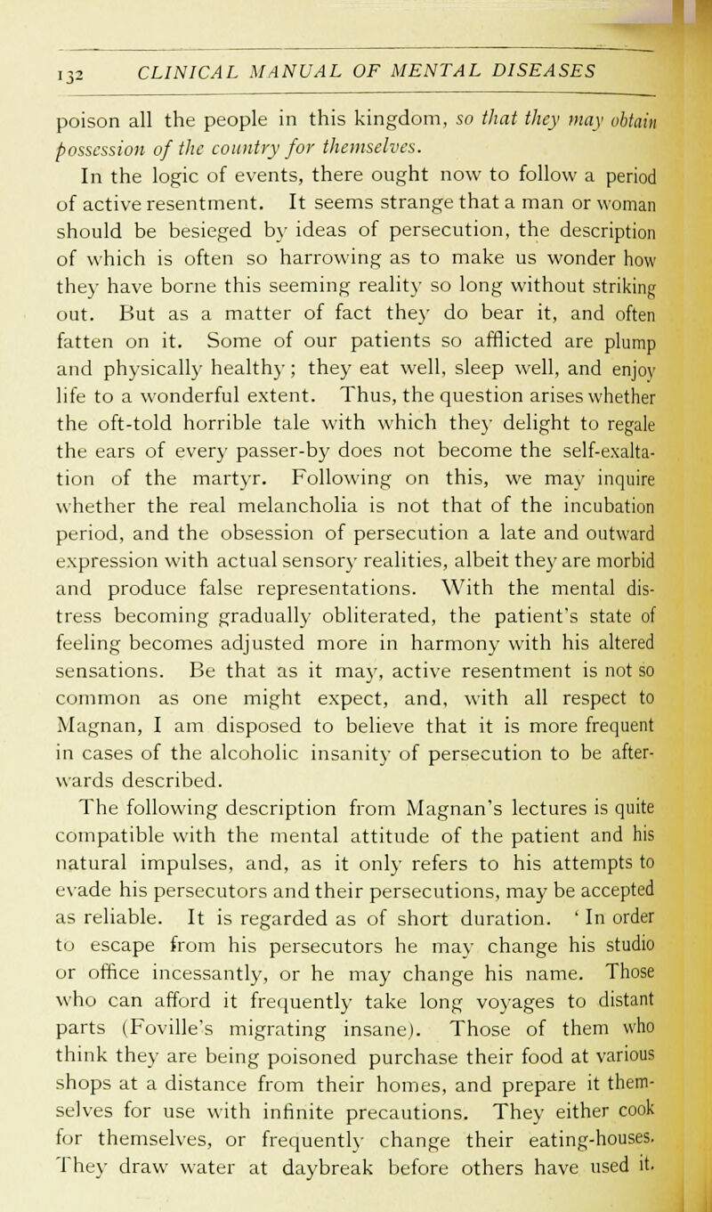 poison all the people in this kingdom, so that they may obtain possession of the country for themselves. In the logic of events, there ought now to follow a period of active resentment. It seems strange that a man or woman should be besieged by ideas of persecution, the description of which is often so harrowing as to make us wonder how they have borne this seeming reality so long without striking out. But as a matter of fact they do bear it, and often fatten on it. Some of our patients so afflicted are plump and physically healthy; they eat well, sleep well, and enjov life to a wonderful extent. Thus, the question arises whether the oft-told horrible tale with which they delight to regale the ears of every passer-by does not become the self-exalta- tion of the martyr. Following on this, we may inquire whether the real melancholia is not that of the incubation period, and the obsession of persecution a late and outward expression with actual sensory realities, albeit they are morbid and produce false representations. With the mental dis- tress becoming gradually obliterated, the patient's state of feeling becomes adjusted more in harmony with his altered sensations. Be that as it may, active resentment is not so common as one might expect, and, with all respect to Magnan, I am disposed to believe that it is more frequent in cases of the alcoholic insanity of persecution to be after- wards described. The following description from Magnan's lectures is quite compatible with the mental attitude of the patient and his natural impulses, and, as it only refers to his attempts to evade his persecutors and their persecutions, may be accepted as reliable. It is regarded as of short duration. ' In order to escape from his persecutors he may change his studio or office incessantly, or he may change his name. Those who can afford it frequently take long voyages to distant parts (Foville's migrating insane). Those of them who think they are being poisoned purchase their food at various shops at a distance from their homes, and prepare it them- selves for use with infinite precautions. They either cook for themselves, or frequently change their eating-houses. They draw water at daybreak before others have used it.