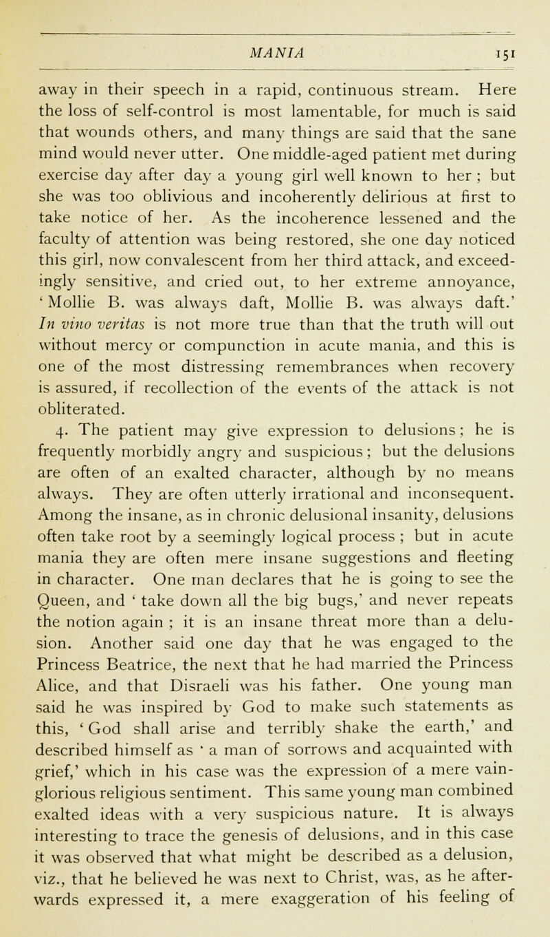 away in their speech in a rapid, continuous stream. Here the loss of self-control is most lamentable, for much is said that wounds others, and man}- things are said that the sane mind would never utter. One middle-aged patient met during exercise day after day a young girl well known to her ; but she was too oblivious and incoherently delirious at first to take notice of her. As the incoherence lessened and the faculty of attention was being restored, she one day noticed this girl, now convalescent from her third attack, and exceed- ingly sensitive, and cried out, to her extreme annoyance, ' Mollie B. was always daft, Mollie B. was always daft.' /;; vino Veritas is not more true than that the truth will out without mercy or compunction in acute mania, and this is one of the most distressing remembrances when recovery is assured, if recollection of the events of the attack is not obliterated. 4. The patient may give expression to delusions ; he is frequently morbidly angry and suspicious; but the delusions are often of an exalted character, although by no means always. They are often utterly irrational and inconsequent. Among the insane, as in chronic delusional insanity, delusions often take root by a seemingly logical process ; but in acute mania they are often mere insane suggestions and fleeting in character. One man declares that he is going to see the Queen, and ' take down all the big bugs,' and never repeats the notion again ; it is an insane threat more than a delu- sion. Another said one day that he was engaged to the Princess Beatrice, the next that he had married the Princess Alice, and that Disraeli was his father. One young man said he was inspired by God to make such statements as this, ' God shall arise and terribly shake the earth,' and described himself as ' a man of sorrows and acquainted with grief,' which in his case was the expression of a mere vain- glorious religious sentiment. This same young man combined exalted ideas with a very suspicious nature. It is always interesting to trace the genesis of delusions, and in this case it was observed that what might be described as a delusion, viz., that he believed he was next to Christ, was, as he after- wards expressed it, a mere exaggeration of his feeling of