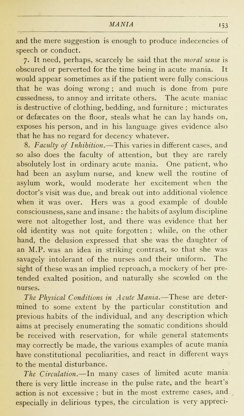 and the mere suggestion is enough to produce indecencies of speech or conduct. 7. It need, perhaps, scarcely be said that the moral sense is obscured or perverted for the time being in acute mania. It would appear sometimes as if the patient were fully conscious that he was doing wrong ; and much is done from pure cussedness, to annoy and irritate others. The acute maniac is destructive of clothing, bedding, and furniture ; micturates or defalcates on the floor, steals what he can lay hands on, exposes his person, and in his language gives evidence also that he has no regard for decency whatever. 8. Faculty of Inhibition.—This varies in different cases, and so also does the faculty of attention, but they are rarely absolutely lost in ordinary acute mania. One patient, who had been an asylum nurse, and knew well the routine of asylum work, would moderate her excitement when the doctor's visit was due, and break out into additional violence when it was over. Hers was a good example of double consciousness, sane and insane: the habits of asylum discipline were not altogether lost, and there was evidence that her old identity was not quite forgotten ; while, on the other hand, the delusion expressed that she was the daughter of an M.P. was an idea in striking contrast, so that she was savagely intolerant of the nurses and their uniform. The sight of these was an implied reproach, a mockery of her pre- tended exalted position, and naturally she scowled on the nurses. The Physical Conditions in Acute Mania.—These are deter- mined to some extent by the particular constitution and previous habits of the individual, and any description which aims at precisely enumerating the somatic conditions should be received with reservation, for while general statements may correctly be made, the various examples of acute mania have constitutional peculiarities, and react in different ways to the mental disturbance. The Circulation.—In many cases of limited acute mania there is very little increase in the pulse rate, and the heart's action is not excessive ; but in the most extreme cases, and especially in delirious types, the circulation is very appreci-