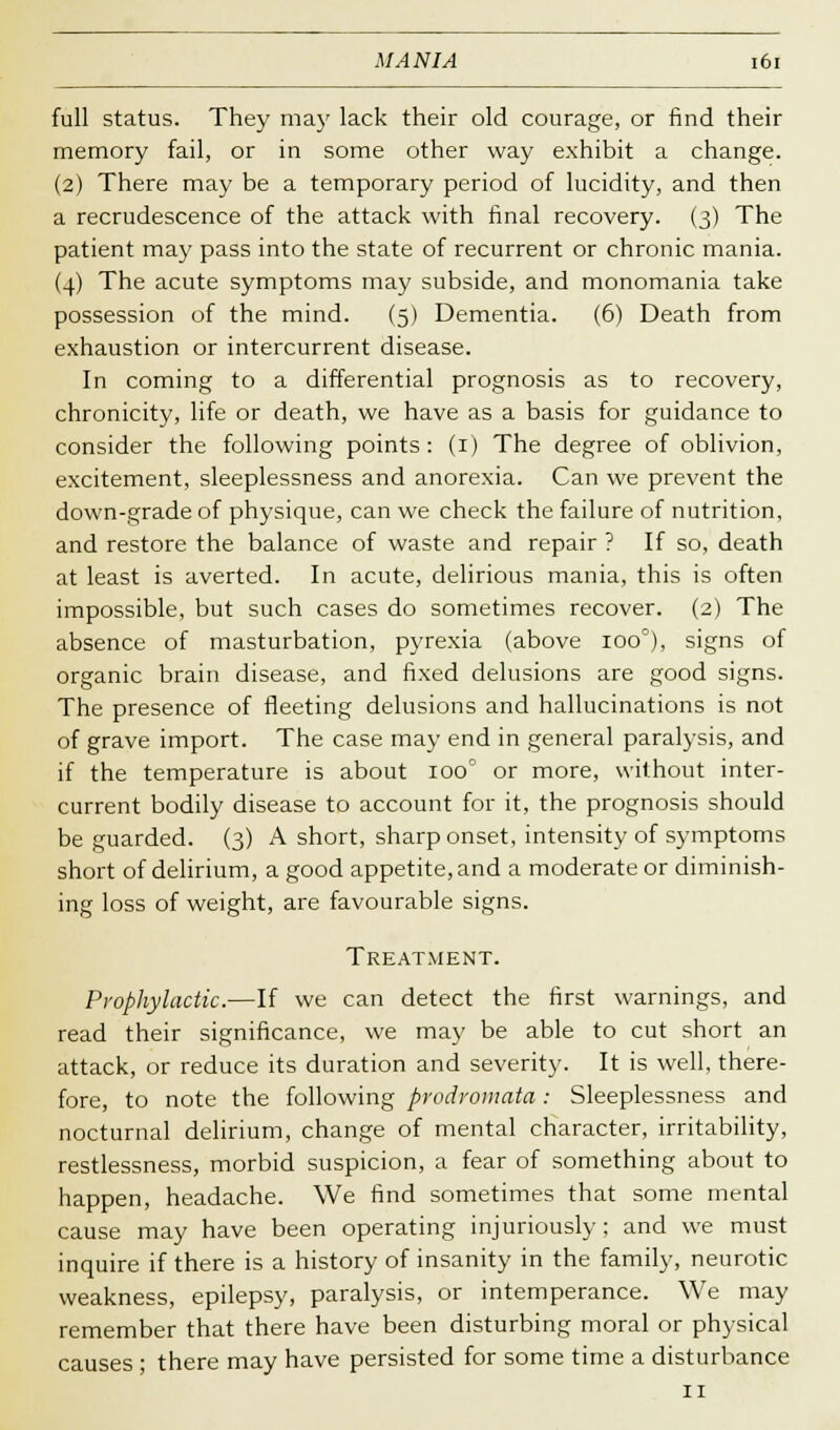 full status. They ma}' lack their old courage, or find their memory fail, or in some other way exhibit a change. (2) There may be a temporary period of lucidity, and then a recrudescence of the attack with final recovery. (3) The patient may pass into the state of recurrent or chronic mania. (4) The acute symptoms may subside, and monomania take possession of the mind. (5) Dementia. (6) Death from exhaustion or intercurrent disease. In coming to a differential prognosis as to recovery, chronicity, life or death, we have as a basis for guidance to consider the following points: (1) The degree of oblivion, excitement, sleeplessness and anorexia. Can we prevent the down-grade of physique, can we check the failure of nutrition, and restore the balance of waste and repair ? If so, death at least is averted. In acute, delirious mania, this is often impossible, but such cases do sometimes recover. (2) The absence of masturbation, pyrexia (above ioo°), signs of organic brain disease, and fixed delusions are good signs. The presence of fleeting delusions and hallucinations is not of grave import. The case may end in general paralysis, and if the temperature is about 100 or more, without inter- current bodily disease to account for it, the prognosis should be guarded. (3) A short, sharp onset, intensity of symptoms short of delirium, a good appetite, and a moderate or diminish- ing loss of weight, are favourable signs. Treatment. Prophylactic.—If we can detect the first warnings, and read their significance, we may be able to cut short an attack, or reduce its duration and severity. It is well, there- fore, to note the following prodromata: Sleeplessness and nocturnal delirium, change of mental character, irritability, restlessness, morbid suspicion, a fear of something about to happen, headache. We find sometimes that some mental cause may have been operating injuriously; and we must inquire if there is a history of insanity in the family, neurotic weakness, epilepsy, paralysis, or intemperance. We may remember that there have been disturbing moral or physical causes ; there may have persisted for some time a disturbance 11
