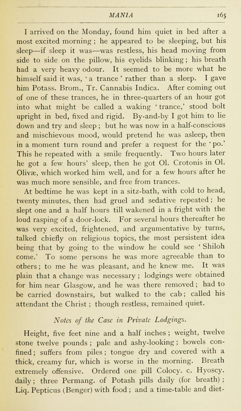 I arrived on the Monday, found him quiet in bed after a most excited morning ; he appeared to be sleeping, but his sleep—if sleep it was—was restless, his head moving from side to side on the pillow, his eyelids blinking; his breath had a very heavy odour. It seemed to be more what he himself said it was, ' a trance ' rather than a sleep. I gave him Potass. Brom., Tr. Cannabis Indica. After coming out of one of these trances, he in three-quarters of an hour got into what might be called a waking ' trance,' stood bolt upright in bed, fixed and rigid. By-and-by I got him to lie down and try and sleep; but he was now in a half-conscious and mischievous mood, would pretend he was asleep, then in a moment turn round and prefer a request for the ' po.' This he repeated with a smile frequently. Two hours later he got a few hours' sleep, then he got 01. Crotonis in Ol. Oliva;, which worked him well, and for a few hours after he was much more sensible, and free from trances. At bedtime he was kept in a sitz-bath, with cold to head, twenty minutes, then had gruel and sedative repeated; he slept one and a half hours till wakened in a fright with the loud rasping of a door-lock. For several hours thereafter he was very excited, frightened, and argumentative by turns, talked chiefly on religious topics, the most persistent idea being that by going to the window he could see ' Shiloh come.' To some persons he was more agreeable than to others; to me he was pleasant, and he knew me. It was plain that a change was necessary ; lodgings were obtained for him near Glasgow, and he was there removed; had to be carried downstairs, but walked to the cab; called his attendant the Christ ; though restless, remained quiet. Notes of the Case in Private Lodgings. Height, five feet nine and a half inches ; weight, twelve stone twelve pounds ; pale and ashy-looking; bowels con- fined ; suffers from piles ; tongue dry and covered with a thick, creamy fur, which is worse in the morning. Breath extremely offensive. Ordered one pill Colocy. c. Hyoscy. daily; three Permang. of Potash pills daily (for breath) ; Liq. Pepticus (Benger) with food ; and a time-table and diet-