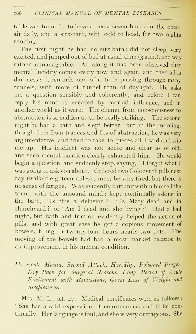 table was framed; to have at least seven hours in the open- air daily, and a sitz-bath, with cold to head, for two nights running. The first night he had no sitz-bath ; did not sleep, very excited, and jumped out of bed at usual time (3 a.m.), and was rather unmanageable. All along it has been observed that mental lucidity comes every now and again, and then all is darkness ; it reminds one of a train passing through many tunnels, with more of tunnel than of daylight. He asks me a question sensibly and coherently, and before I can reply his mind is encased by morbid influence, and in another world as it were. The change from consciousness to abstraction is so sudden as to be really striking. The second night he had a bath and slept better; but in the morning, though freer from trances and fits of abstraction, he was very argumentative, and tried to take to pieces all I said and trip me up. His intellect was not acute and clear as of old, and such mental exertion clearly exhausted him. He would begin a question, and suddenly stop, saying, ' I forgot what I was going to ask you about. Ordered two Colocynth pills next day (walked eighteen miles) ; must be very tired, but there is no sense of fatigue. Was evidently battling within himself the sound with the unsound mind : kept continually asking in the bath, ' Is this a delusion ?' ' Is Mary dead and in churchyard?' or 'Am I dead and she living?' Had a bad night, but bath and friction evidently helped the action of pills, and with great ease he got a copious movement of bowels, filling in twenty-four hours nearly two pots. The moving of the bowels had had a most marked relation to an improvement in his mental condition. 77. Acute Mania, Second Attack, Heredity, Poisoned Finger, Dry Pack for Surgical Reasons, Long Period of Acute Excitement with Remissions, Great Loss of Weight and Sleeplessness. Mrs. M. L., set. 47. Medical certificates were as follows: ' She has a wild expression of countenance, and talks con- tinually. Her language is foul, and she is very outrageous. She