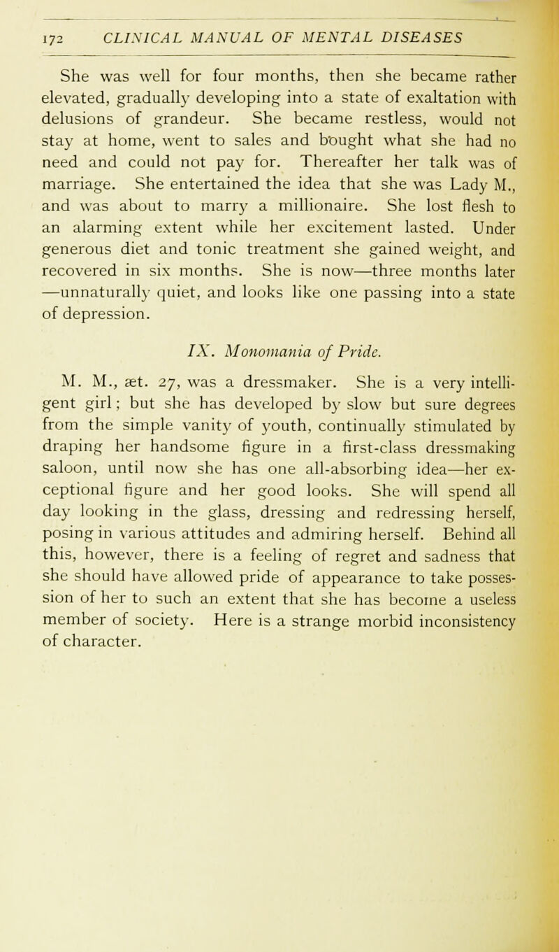 She was well for four months, then she became rather elevated, gradually developing into a state of exaltation with delusions of grandeur. She became restless, would not stay at home, went to sales and bought what she had no need and could not pay for. Thereafter her talk was of marriage. She entertained the idea that she was Lady M., and was about to marry a millionaire. She lost flesh to an alarming extent while her excitement lasted. Under generous diet and tonic treatment she gained weight, and recovered in six months. She is now—three months later —unnaturally quiet, and looks like one passing into a state of depression. IX. Monomania of Pride. M. M., set. 27, was a dressmaker. She is a very intelli- gent girl; but she has developed by slow but sure degrees from the simple vanity of youth, continually stimulated by draping her handsome figure in a first-class dressmaking saloon, until now she has one all-absorbing idea—her ex- ceptional figure and her good looks. She will spend all day looking in the glass, dressing and redressing herself, posing in various attitudes and admiring herself. Behind all this, however, there is a feeling of regret and sadness that she should have allowed pride of appearance to take posses- sion of her to such an extent that she has become a useless member of society. Here is a strange morbid inconsistency of character.