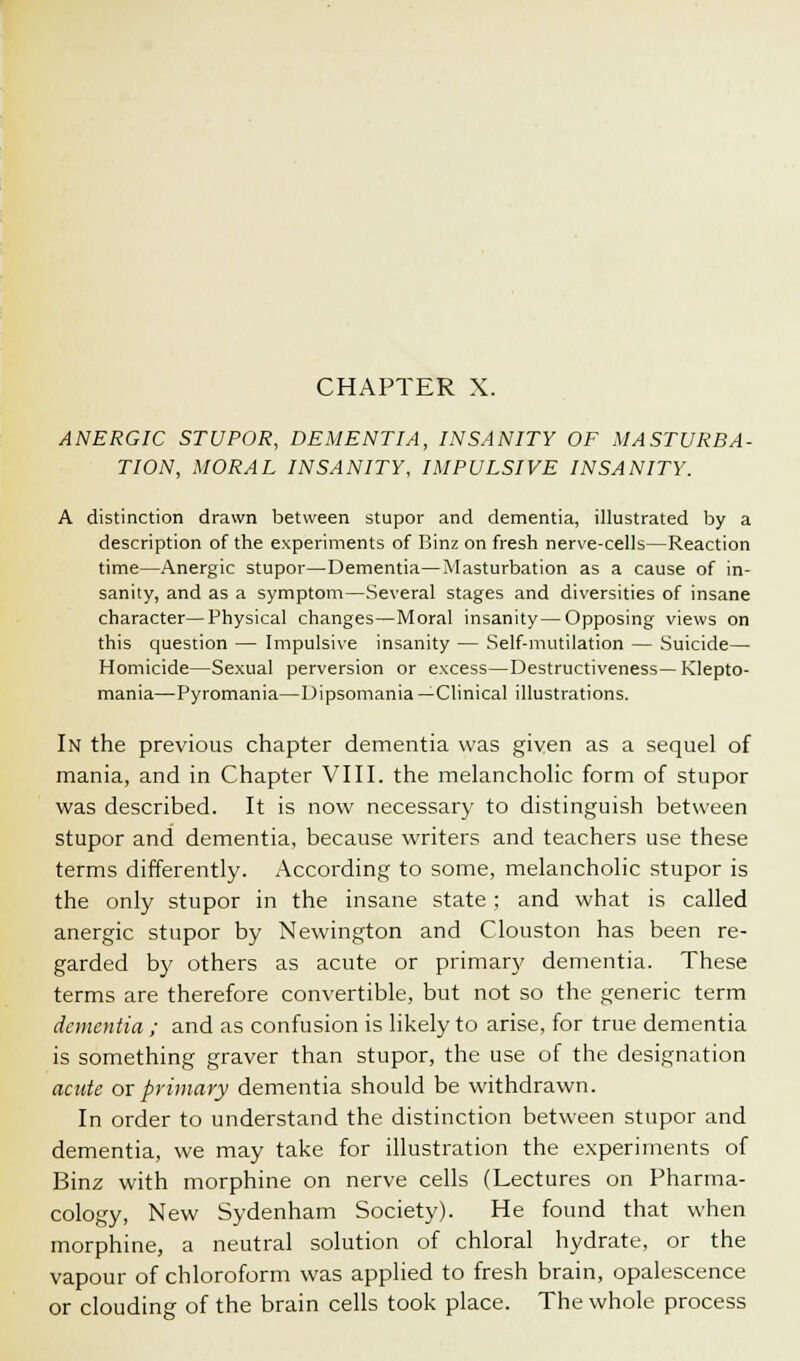 CHAPTER X. ANERGIC STUPOR, DEMENTIA, INSANITY OF MASTURBA- TION, MORAL INSANITY, IMPULSIVE INSANITY. A distinction drawn between stupor and dementia, illustrated by a description of the experiments of Binz on fresh nerve-cells—Reaction time—Anergic stupor—Dementia—Masturbation as a cause of in- sanity, and as a symptom—Several stages and diversities of insane character—Physical changes—Moral insanity—Opposing views on this question — Impulsive insanity — Self-mutilation — Suicide— Homicide—Sexual perversion or excess—Destructiveness— Klepto- mania—Pyromania—Dipsomania—Clinical illustrations. In the previous chapter dementia was given as a sequel of mania, and in Chapter VIII. the melancholic form of stupor was described. It is now necessary to distinguish between stupor and dementia, because writers and teachers use these terms differently. According to some, melancholic stupor is the only stupor in the insane state ; and what is called anergic stupor by Newington and Clouston has been re- garded by others as acute or primary dementia. These terms are therefore convertible, but not so the generic term dementia ; and as confusion is likely to arise, for true dementia is something graver than stupor, the use of the designation acute ox primary dementia should be withdrawn. In order to understand the distinction between stupor and dementia, we may take for illustration the experiments of Binz with morphine on nerve cells (Lectures on Pharma- cology, New Sydenham Society). He found that when morphine, a neutral solution of chloral hydrate, or the vapour of chloroform was applied to fresh brain, opalescence or clouding of the brain cells took place. The whole process