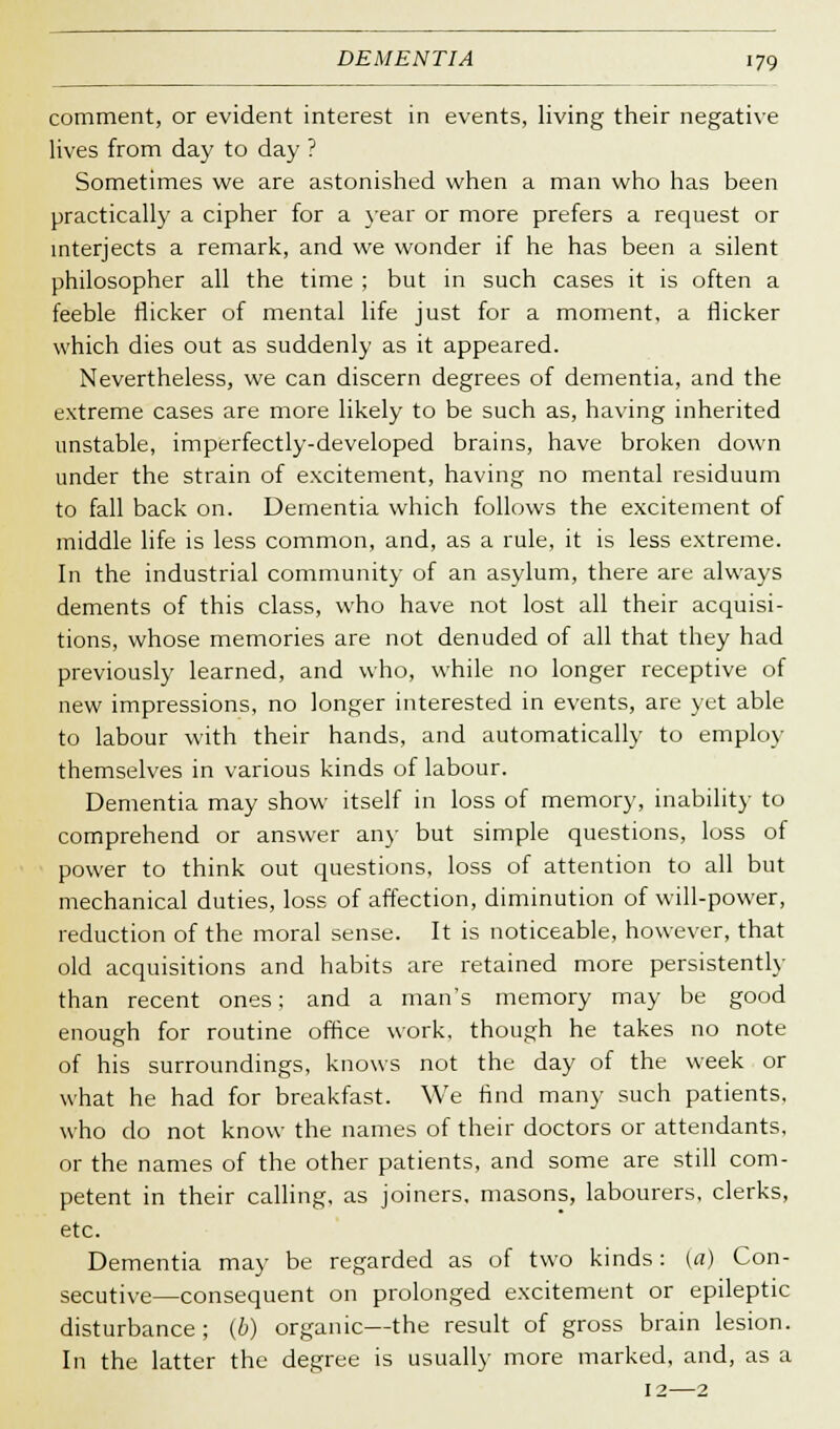 comment, or evident interest in events, living their negative lives from day to day ? Sometimes we are astonished when a man who has been practically a cipher for a year or more prefers a request or interjects a remark, and we wonder if he has been a silent philosopher all the time ; but in such cases it is often a feeble flicker of mental life just for a moment, a flicker which dies out as suddenly as it appeared. Nevertheless, we can discern degrees of dementia, and the extreme cases are more likely to be such as, having inherited unstable, imperfectly-developed brains, have broken down under the strain of excitement, having no mental residuum to fall back on. Dementia which follows the excitement of middle life is less common, and, as a rule, it is less extreme. In the industrial community of an asylum, there are always dements of this class, who have not lost all their acquisi- tions, whose memories are not denuded of all that they had previously learned, and who, while no longer receptive of new impressions, no longer interested in events, are yet able to labour with their hands, and automatically to employ themselves in various kinds of labour. Dementia may show itself in loss of memory, inability to comprehend or answer any but simple questions, loss of power to think out questions, loss of attention to all but mechanical duties, loss of affection, diminution of will-power, reduction of the moral sense. It is noticeable, however, that old acquisitions and habits are retained more persistently than recent ones; and a man's memory may be good enough for routine office work, though he takes no note of his surroundings, knows not the day of the week or what he had for breakfast. We find many such patients, who do not know the names of their doctors or attendants, or the names of the other patients, and some are still com- petent in their calling, as joiners, masons, labourers, clerks, etc. Dementia may be regarded as of two kinds : (a) Con- secutive—consequent on prolonged excitement or epileptic disturbance; (b) organic—the result of gross brain lesion. In the latter the degree is usually more marked, and, as a 12—2