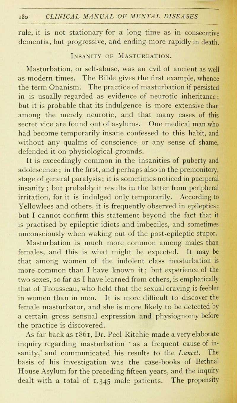 rule, it is not stationary for a long time as in consecutive dementia, but progressive, and ending more rapidly in death. Insanity of Masturbation. Masturbation, or self-abuse, was an evil of ancient as well as modern times. The Bible gives the first example, whence the term Onanism. The practice of masturbation if persisted in is usually regarded as evidence of neurotic inheritance; but it is probable that its indulgence is more extensive than among the merely neurotic, and that many cases of this secret vice are found out of asylums. One medical man who had become temporarily insane confessed to this habit, and without any qualms of conscience, or any sense of shame, defended it on physiological grounds. It is exceedingly common in the insanities of puberty and adolescence ; in the first, and perhaps also in the premonitory, stage of general paralysis; it is sometimes noticed in puerperal insanity ; but probably it results in the latter from peripheral irritation, for it is indulged only temporarily. According to Yellowlees and others, it is frequently observed in epileptics; but I cannot confirm this statement beyond the fact that it is practised by epileptic idiots and imbeciles, and sometimes unconsciously when waking out of the post-epileptic stupor. Masturbation is much more common among males than females, and this is what might be expected. It may be that among women of the indolent class masturbation is more common than I have known it; but experience of the two sexes, so far as I have learned from others, is emphatically that of Trousseau, who held that the sexual craving is feebler in women than in men. It is more difficult to discover the female masturbator, and she is more likely to be detected by a certain gross sensual expression and physiognomy before the practice is discovered. As far back as 1861, Dr. Peel Ritchie made a very elaborate inquiry regarding masturbation ' as a frequent cause of in- sanity,' and communicated his results to the Lancet. The basis of his investigation was the case-books of Bethnal House Asylum for the preceding fifteen years, and the inquiry dealt with a total of 1,345 male patients. The propensity