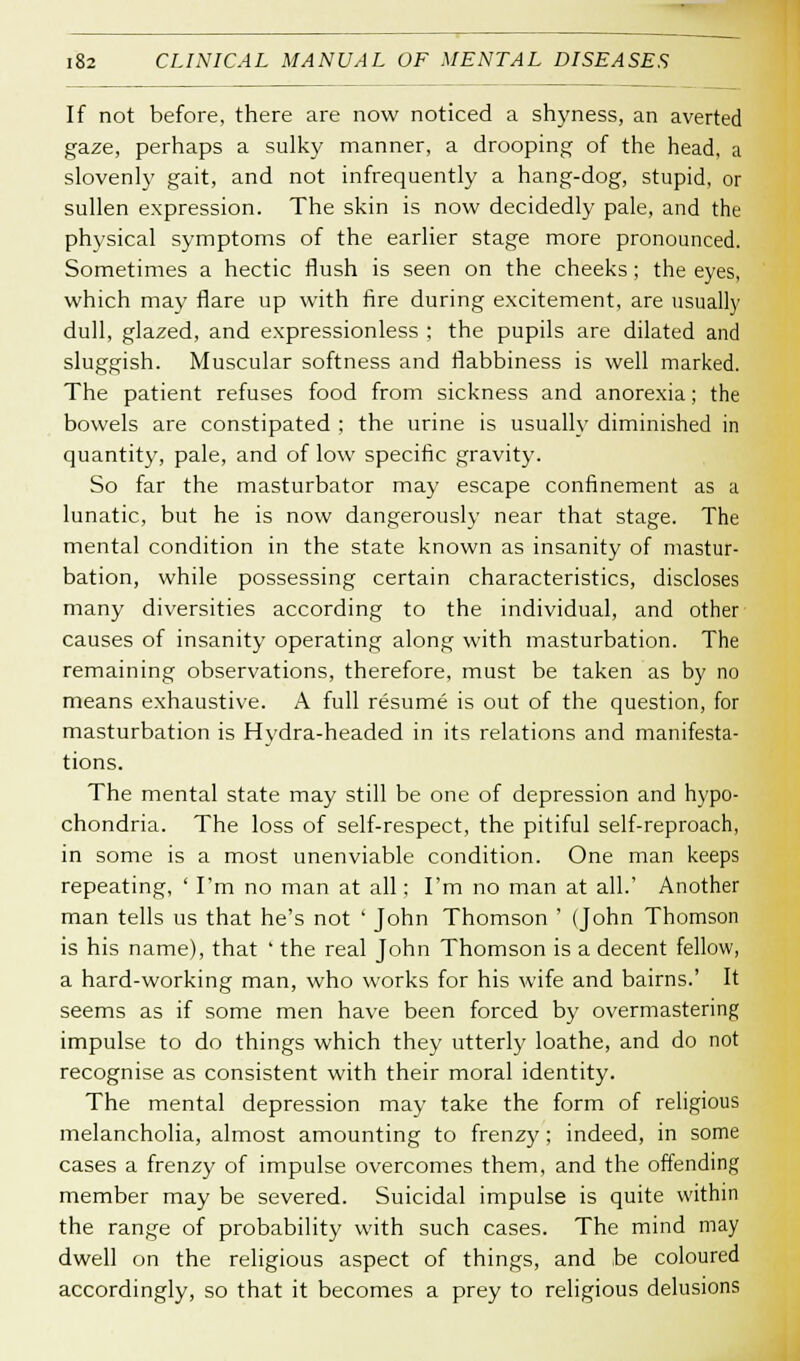 If not before, there are now noticed a shyness, an averted gaze, perhaps a sulky manner, a drooping of the head, a slovenly gait, and not infrequently a hang-dog, stupid, or sullen expression. The skin is now decidedly pale, and the physical symptoms of the earlier stage more pronounced. Sometimes a hectic flush is seen on the cheeks; the eyes, which may flare up with fire during excitement, are usually dull, glazed, and expressionless ; the pupils are dilated and sluggish. Muscular softness and flabbiness is well marked. The patient refuses food from sickness and anorexia; the bowels are constipated ; the urine is usually diminished in quantity, pale, and of low specific gravity. So far the masturbator may escape confinement as a lunatic, but he is now dangerously near that stage. The mental condition in the state known as insanity of mastur- bation, while possessing certain characteristics, discloses many diversities according to the individual, and other causes of insanity operating along with masturbation. The remaining observations, therefore, must be taken as by no means exhaustive. A full resume is out of the question, for masturbation is Hydra-headed in its relations and manifesta- tions. The mental state may still be one of depression and hypo- chondria. The loss of self-respect, the pitiful self-reproach, in some is a most unenviable condition. One man keeps repeating, ' I'm no man at all; I'm no man at all.' Another man tells us that he's not ' John Thomson ' (John Thomson is his name), that ' the real John Thomson is a decent fellow, a hard-working man, who works for his wife and bairns.' It seems as if some men have been forced by overmastering impulse to do things which they utterly loathe, and do not recognise as consistent with their moral identity. The mental depression may take the form of religious melancholia, almost amounting to frenzy; indeed, in some cases a frenzy of impulse overcomes them, and the offending member may be severed. Suicidal impulse is quite within the range of probability with such cases. The mind may dwell on the religious aspect of things, and be coloured accordingly, so that it becomes a prey to religious delusions