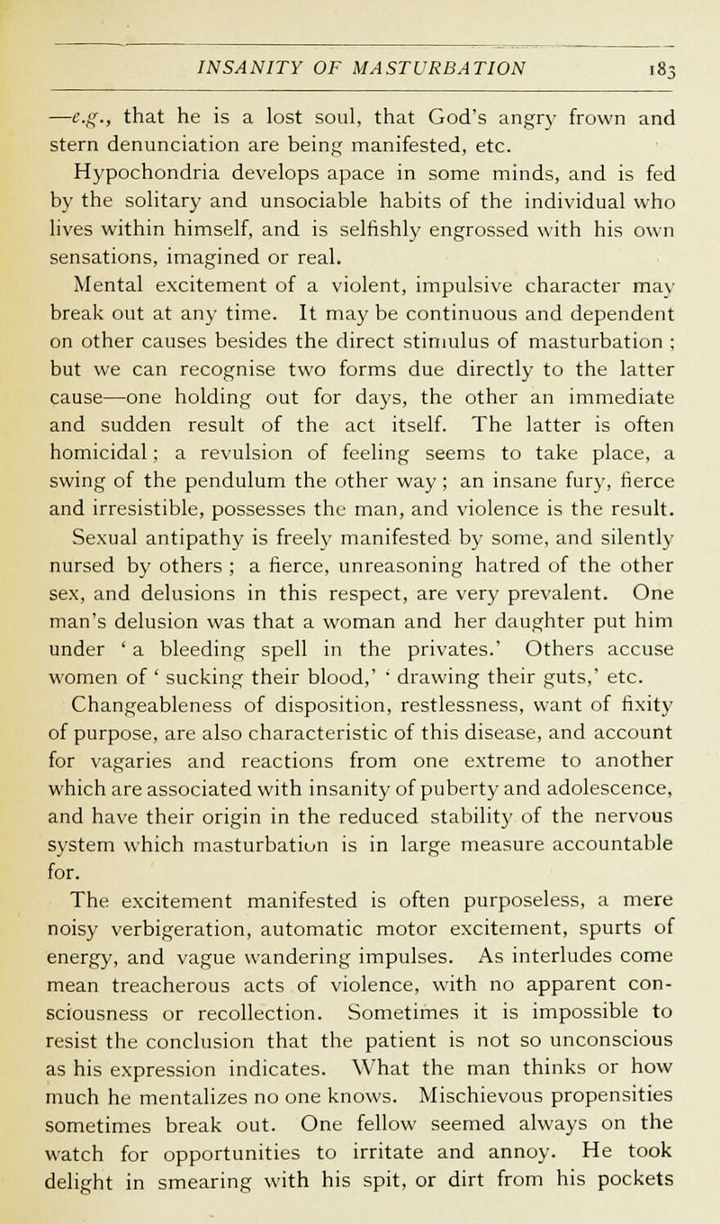 —e.g., that he is a lost soul, that God's angry frown and stern denunciation are being manifested, etc. Hypochondria develops apace in some minds, and is fed by the solitary and unsociable habits of the individual who lives within himself, and is selfishly engrossed with his own sensations, imagined or real. Mental excitement of a violent, impulsive character may break out at any time. It may be continuous and dependent on other causes besides the direct stimulus of masturbation ; but we can recognise two forms due directly to the latter cause—one holding out for days, the other an immediate and sudden result of the act itself. The latter is often homicidal; a revulsion of feeling seems to take place, a swing of the pendulum the other way; an insane fury, fierce and irresistible, possesses the man, and violence is the result. Sexual antipathy is freely manifested by some, and silently nursed by others ; a fierce, unreasoning hatred of the other sex, and delusions in this respect, are very prevalent. One man's delusion was that a woman and her daughter put him under ' a bleeding spell in the privates.' Others accuse women of ' sucking their blood,' ' drawing their guts,' etc. Changeableness of disposition, restlessness, want of fixity of purpose, are also characteristic of this disease, and account for vagaries and reactions from one extreme to another which are associated with insanity of puberty and adolescence, and have their origin in the reduced stability of the nervous system which masturbation is in large measure accountable for. The excitement manifested is often purposeless, a mere noisy verbigeration, automatic motor excitement, spurts of energy, and vague wandering impulses. As interludes come mean treacherous acts of violence, with no apparent con- sciousness or recollection. Sometimes it is impossible to resist the conclusion that the patient is not so unconscious as his expression indicates. What the man thinks or how much he mentalizes no one knows. Mischievous propensities sometimes break out. One fellow seemed always on the watch for opportunities to irritate and annoy. He took delight in smearing with his spit, or dirt from his pockets