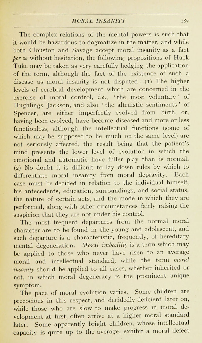 The complex relations of the mental powers is such that it would be hazardous to dogmatize in the matter, and while both Clouston and Savage accept moral insanity as a fact per se without hesitation, the following propositions of Hack Tuke may be taken as very carefully hedging the application of the term, although the fact of the existence of such a disease as moral insanity is not disputed: (1) The higher levels of cerebral development which are concerned in the exercise of moral control, i.e., 'the most voluntary' of Hughlings Jackson, and also ' the altruistic sentiments ' of Spencer, are either imperfectly evolved from birth, or, having been evolved, have become diseased and more or less functionless, although the intellectual functions (some of which mav be supposed to lie much on the same level) are not seriously affected, the result being that the patient's mind presents the lower level of evolution in which the emotional and automatic have fuller play than is normal. (2) No doubt it is difficult to lay down rules by which to differentiate moral insanity from moral depravity. Each case must be decided in relation to the individual himself, his antecedents, education, surroundings, and social status, the nature of certain acts, and the mode in which they are performed, along with other circumstances fairly raising the suspicion that they are not under his control. The most frequent departures from the normal moral character are to be found in the young and adolescent, and such departure is a characteristic, frequently, of hereditary mental degeneration. Moral imbecility is a term which may be applied to those who never have risen to an average moral and intellectual standard, while the term moral insanity should be applied to all cases, whether inherited or not, in which moral degeneracy is the prominent unique symptom. The pace of moral evolution varies. Some children are precocious in this respect, and decidedly deficient later on, while those who are slow to make progress in moral de- velopment at first, often arrive at a higher moral standard later. Some apparently bright children, whose intellectual capacity is quite up to the average, exhibit a moral defect