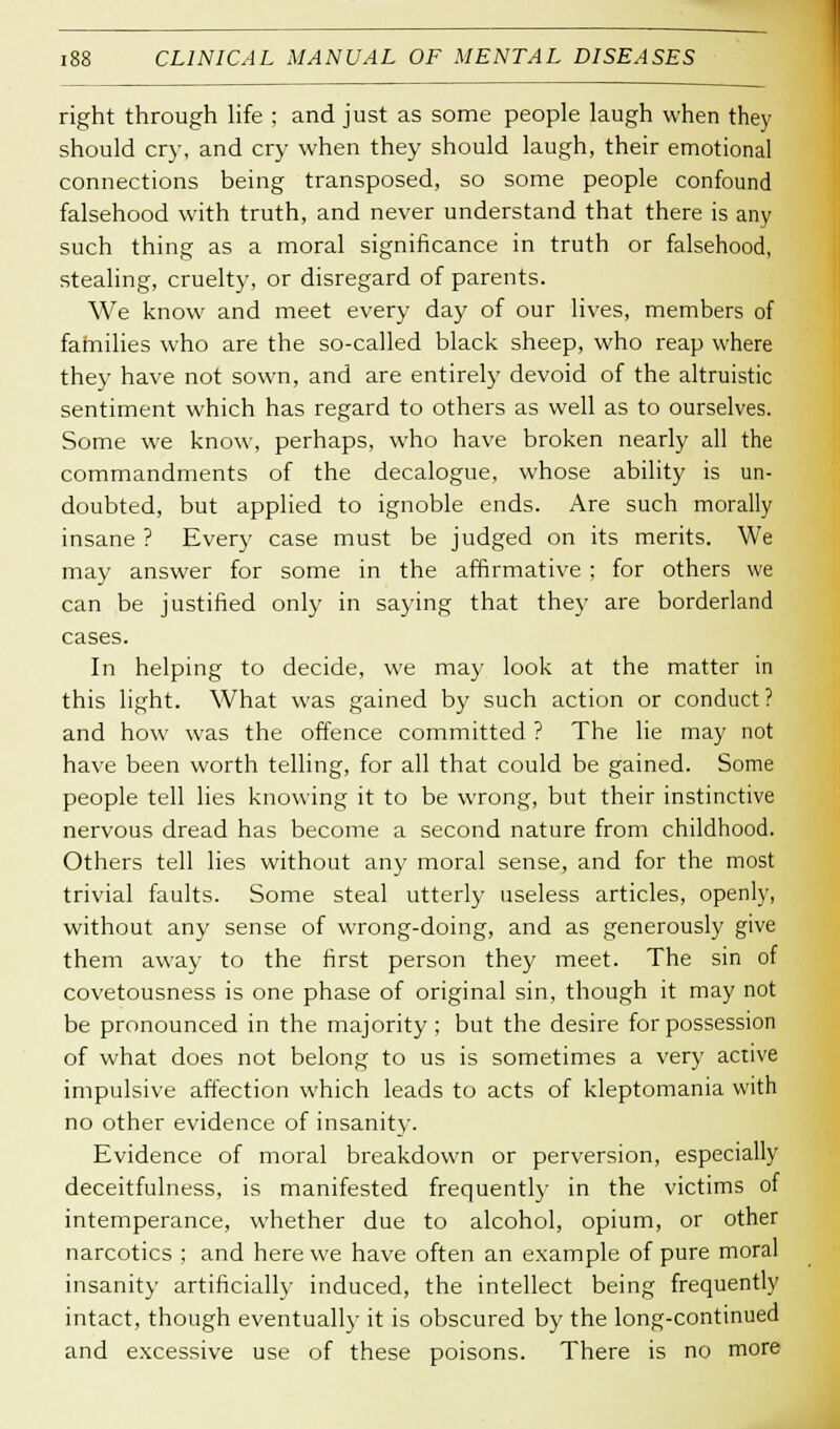 right through life ; and just as some people laugh when they should cry, and cry when they should laugh, their emotional connections being transposed, so some people confound falsehood with truth, and never understand that there is any such thing as a moral significance in truth or falsehood, stealing, cruelty, or disregard of parents. We know and meet every day of our lives, members of families who are the so-called black sheep, who reap where they have not sown, and are entirely devoid of the altruistic sentiment which has regard to others as well as to ourselves. Some we know, perhaps, who have broken nearly all the commandments of the decalogue, whose ability is un- doubted, but applied to ignoble ends. Are such morally insane ? Every case must be judged on its merits. We may answer for some in the affirmative ; for others we can be justified only in saying that they are borderland cases. In helping to decide, we may look at the matter in this light. What was gained by such action or conduct? and how was the offence committed ? The lie may not have been worth telling, for all that could be gained. Some people tell lies knowing it to be wrong, but their instinctive nervous dread has become a second nature from childhood. Others tell lies without any moral sense, and for the most trivial faults. Some steal utterly useless articles, openly, without any sense of wrong-doing, and as generously give them away to the first person they meet. The sin of covetousness is one phase of original sin, though it may not be pronounced in the majority; but the desire for possession of what does not belong to us is sometimes a very active impulsive affection which leads to acts of kleptomania with no other evidence of insanity. Evidence of moral breakdown or perversion, especially deceitfulness, is manifested frequently in the victims of intemperance, whether due to alcohol, opium, or other narcotics ; and here we have often an example of pure moral insanity artificially induced, the intellect being frequently intact, though eventually it is obscured by the long-continued and excessive use of these poisons. There is no more