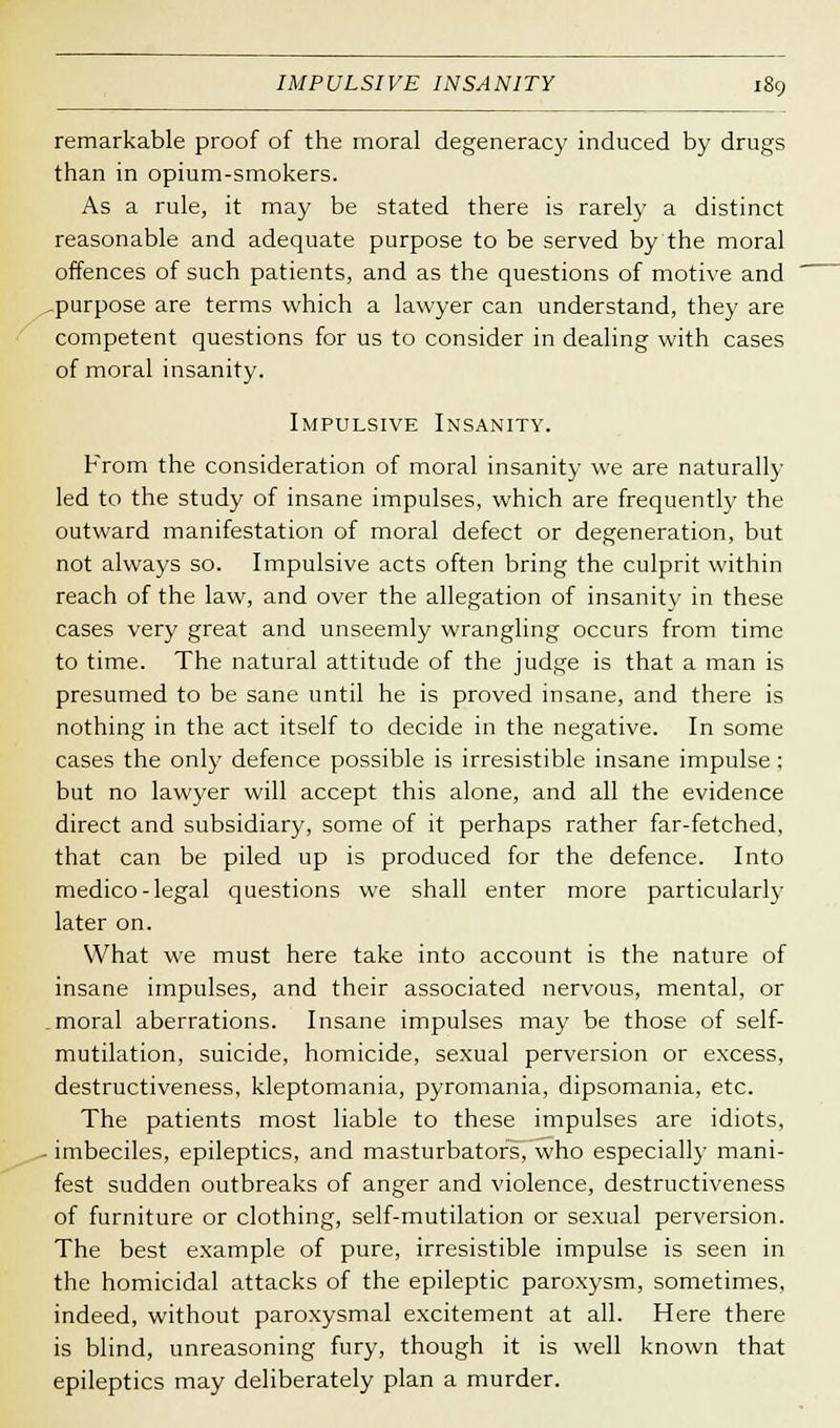 remarkable proof of the moral degeneracy induced by drugs than in opium-smokers. As a rule, it ma}' be stated there is rarely a distinct reasonable and adequate purpose to be served by the moral offences of such patients, and as the questions of motive and ^purpose are terms which a lawyer can understand, they are competent questions for us to consider in dealing with cases of moral insanity. Impulsive Insanity. From the consideration of moral insanity we are naturally led to the study of insane impulses, which are frequently the outward manifestation of moral defect or degeneration, but not always so. Impulsive acts often bring the culprit within reach of the law, and over the allegation of insanity in these cases very great and unseemly wrangling occurs from time to time. The natural attitude of the judge is that a man is presumed to be sane until he is proved insane, and there is nothing in the act itself to decide in the negative. In some cases the only defence possible is irresistible insane impulse; but no lawyer will accept this alone, and all the evidence direct and subsidiary, some of it perhaps rather far-fetched, that can be piled up is produced for the defence. Into medico-legal questions we shall enter more particularly later on. What we must here take into account is the nature of insane impulses, and their associated nervous, mental, or .moral aberrations. Insane impulses may be those of self- mutilation, suicide, homicide, sexual perversion or excess, destructiveness, kleptomania, pyromania, dipsomania, etc. The patients most liable to these impulses are idiots, • imbeciles, epileptics, and masturbators, who especially mani- fest sudden outbreaks of anger and violence, destructiveness of furniture or clothing, self-mutilation or sexual perversion. The best example of pure, irresistible impulse is seen in the homicidal attacks of the epileptic paroxysm, sometimes, indeed, without paroxysmal excitement at all. Here there is blind, unreasoning fury, though it is well known that epileptics may deliberately plan a murder.