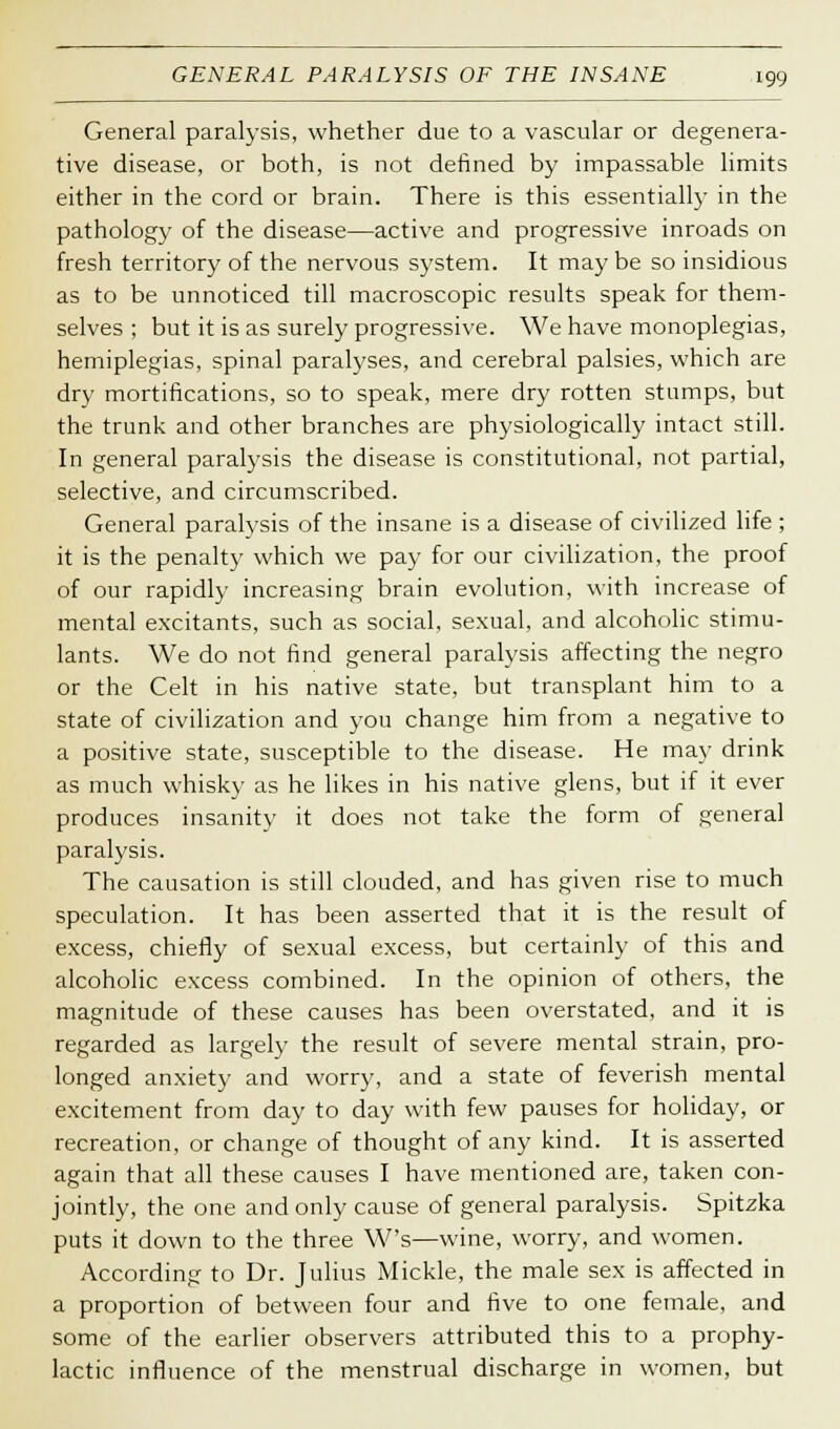 General paralysis, whether due to a vascular or degenera- tive disease, or both, is not defined by impassable limits either in the cord or brain. There is this essentially in the pathology of the disease—active and progressive inroads on fresh territory of the nervous system. It may be so insidious as to be unnoticed till macroscopic results speak for them- selves ; but it is as surely progressive. We have monoplegias, hemiplegias, spinal paralyses, and cerebral palsies, which are dry mortifications, so to speak, mere dry rotten stumps, but the trunk and other branches are physiologically intact still. In general paralysis the disease is constitutional, not partial, selective, and circumscribed. General paralysis of the insane is a disease of civilized life ; it is the penalty which we pay for our civilization, the proof of our rapidly increasing brain evolution, with increase of mental excitants, such as social, sexual, and alcoholic stimu- lants. We do not find general paralysis affecting the negro or the Celt in his native state, but transplant him to a state of civilization and you change him from a negative to a positive state, susceptible to the disease. He may drink as much whisky as he likes in his native glens, but if it ever produces insanity it does not take the form of general paralysis. The causation is still clouded, and has given rise to much speculation. It has been asserted that it is the result of excess, chiefly of sexual excess, but certainly of this and alcoholic excess combined. In the opinion of others, the magnitude of these causes has been overstated, and it is regarded as largely the result of severe mental strain, pro- longed anxiety and worry, and a state of feverish mental excitement from day to day with few pauses for holiday, or recreation, or change of thought of any kind. It is asserted again that all these causes I have mentioned are, taken con- jointly, the one and only cause of general paralysis. Spitzka puts it down to the three W's—wine, worry, and women. According to Dr. Julius Mickle, the male sex is affected in a proportion of between four and five to one female, and some of the earlier observers attributed this to a prophy- lactic influence of the menstrual discharge in women, but