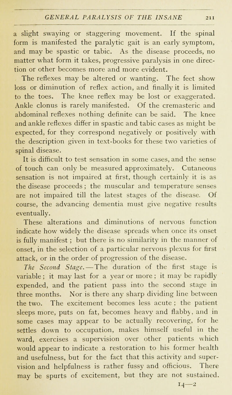 a slight swaying or staggering movement. If the spinal form is manifested the paralytic gait is an early symptom, and may be spastic or tabic. As the disease proceeds, no matter what form it takes, progressive paralysis in one direc- tion or other becomes more and more evident. The reflexes may be altered or wanting. The feet show loss or diminution of reflex action, and finally it is limited to the toes. The knee reflex may be lost or exaggerated. Ankle clonus is rarely manifested. Of the cremasteric and abdominal reflexes nothing definite can be said. The knee and ankle reflexes differ in spastic and tabic cases as might be expected, for they correspond negatively or positively with the description given in text-books for these two varieties of spinal disease. It is difficult to test sensation in some cases, and the sense of touch can only be measured approximately. Cutaneous sensation is not impaired at first, though certainly it is as the disease proceeds; the muscular and temperature senses are not impaired till the latest stages of the disease. Of course, the advancing dementia must give negative results eventually. These alterations and diminutions of nervous function indicate how widely the disease spreads when once its onset is fully manifest ; but there is no similarity in the manner of onset, in the selection of a particular nervous plexus for first attack, or in the order of progression of the disease. The Second Stage.—The duration of the first stage is variable; it may last for a year or more ; it may be rapidly expended, and the patient pass into the second stage in three months. Nor is there any sharp dividing line between the two. The excitement becomes less acute ; the patient sleeps more, puts on fat, becomes heavy and fiabb), and in some cases may appear to be actually recovering, for he settles down to occupation, makes himself useful in the ward, exercises a supervision over other patients which would appear to indicate a restoration to his former health and usefulness, but for the fact that this activity and super- vision and helpfulness is rather fussy and officious. There may be spurts of excitement, but they are not sustained. 14—2
