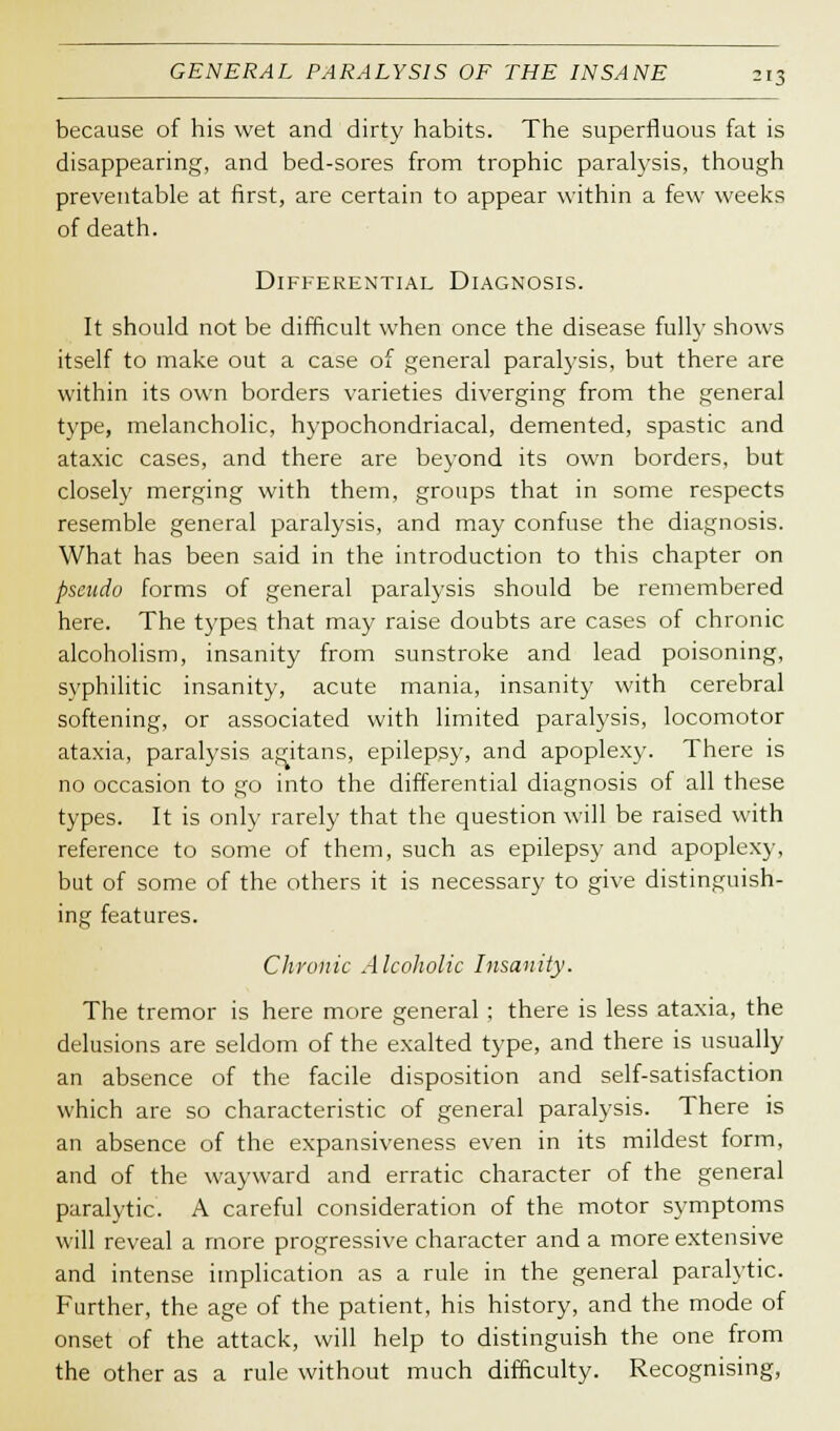 because of his wet and dirty habits. The superfluous fat is disappearing, and bed-sores from trophic paralysis, though preventable at first, are certain to appear within a few weeks of death. Differential Diagnosis. It should not be difficult when once the disease fully shows itself to make out a case of general paralysis, but there are within its own borders varieties diverging from the general type, melancholic, hypochondriacal, demented, spastic and ataxic cases, and there are beyond its own borders, but closely merging with them, groups that in some respects resemble general paralysis, and may confuse the diagnosis. What has been said in the introduction to this chapter on pseado forms of general paralysis should be remembered here. The types that may raise doubts are cases of chronic alcoholism, insanity from sunstroke and lead poisoning, syphilitic insanity, acute mania, insanity with cerebral softening, or associated with limited paralysis, locomotor ataxia, paralysis agitans, epilepsy, and apoplexy. There is no occasion to go into the differential diagnosis of all these types. It is only rarely that the question will be raised with reference to some of them, such as epilepsy and apoplexy, but of some of the others it is necessary to give distinguish- ing features. Chronic Alcoholic Insanity. The tremor is here more general : there is less ataxia, the delusions are seldom of the exalted type, and there is usually an absence of the facile disposition and self-satisfaction which are so characteristic of general paralysis. There is an absence of the expansiveness even in its mildest form, and of the wayward and erratic character of the general paralytic. A careful consideration of the motor symptoms will reveal a more progressive character and a more extensive and intense implication as a rule in the general paralytic. Further, the age of the patient, his history, and the mode of onset of the attack, will help to distinguish the one from the other as a rule without much difficulty. Recognising,