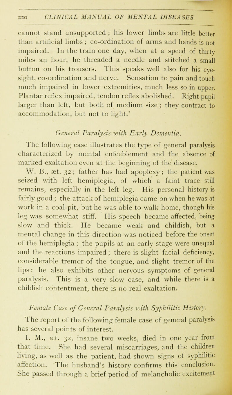 cannot stand unsupported ; his lower limbs are little better than artificial limbs ; co-ordination of arms and hands is not impaired. In the train one day, when at a speed of thirty miles an hour, he threaded a needle and stitched a small button on his trousers. This speaks well also for his eye- sight, co-ordination and nerve. Sensation to pain and touch much impaired in lower extremities, much less so in upper. Plantar reflex impaired, tendon reflex abolished. Right pupil larger than left, but both of medium size ; they contract to accommodation, but not to light.' General Paralysis with Early Dementia. The following case illustrates the type of general paralysis characterized by mental enfeeblement and the absence of marked exaltation even at the beginning of the disease. W. B., ast. 32 ; father has had apoplexy; the patient was seized with left hemiplegia, of which a faint trace still remains, especially in the left leg. His personal history is fairly good : the attack of hemiplegia came on when he was at work in a coal-pit, but he was able to walk home, though his leg was somewhat stiff. His speech became affected, being slow and thick. He became weak and childish, but a mental change in this direction was noticed before the onset of the hemiplegia ; the pupils at an early stage were unequal and the reactions impaired ; there is slight facial deficiency, considerable tremor of the tongue, and slight tremor of the lips; he also exhibits other nervous symptoms of general paralysis. This is a very slow case, and while there is a childish contentment, there is no real exaltation. Female Case of General Paralysis with Syphilitic History. The report of the following female case of general paralysis has several points of interest. I. M., ast. 32, insane two weeks, died in one year from that time. She had several miscarriages, and the children living, as well as the patient, had shown signs of syphilitic affection. The husband's history confirms this conclusion. She passed through a brief period of melancholic excitement