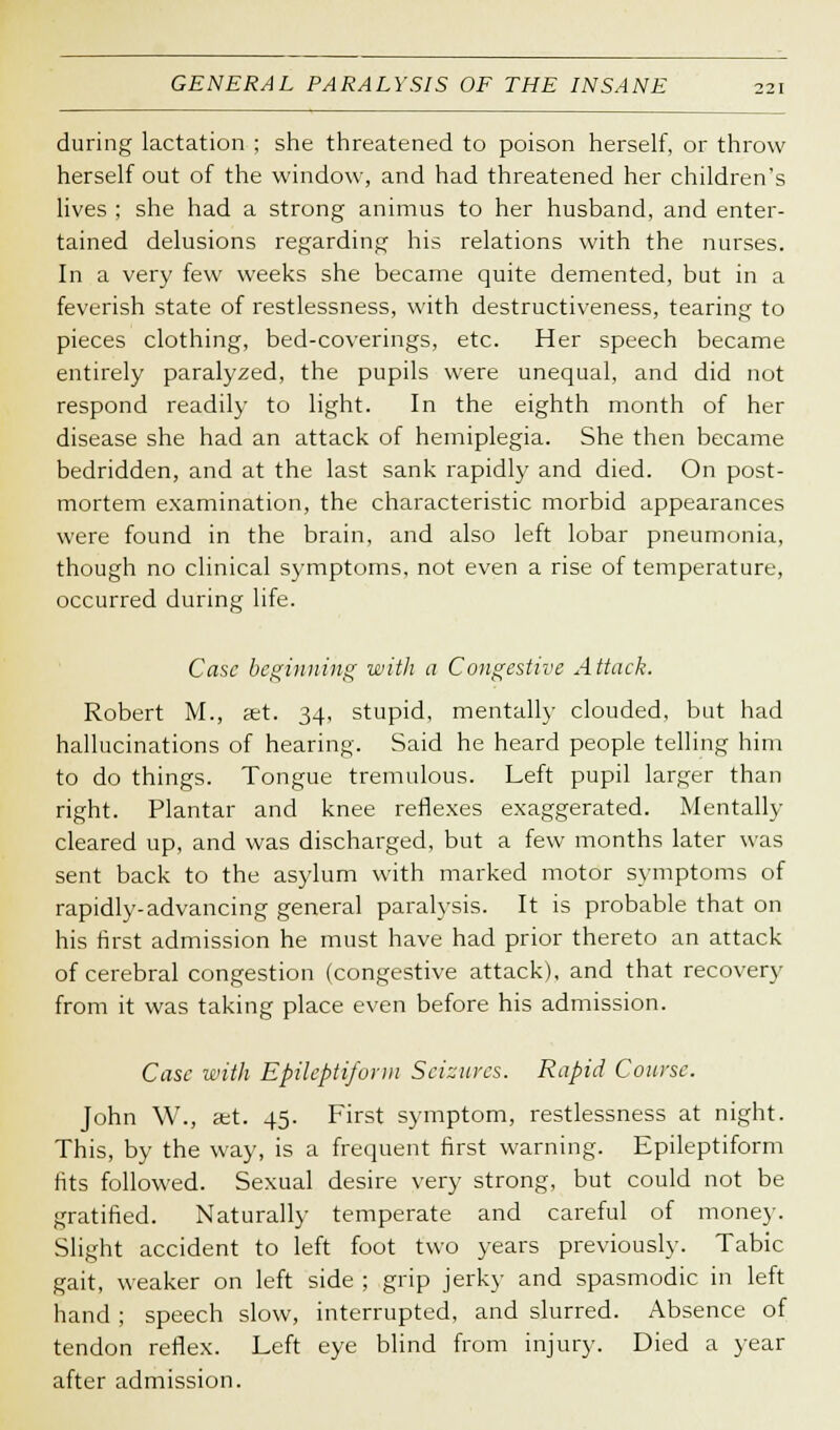 during lactation ; she threatened to poison herself, or throw herself out of the window, and had threatened her children's lives ; she had a strong animus to her husband, and enter- tained delusions regarding his relations with the nurses. In a very few weeks she became quite demented, but in a feverish state of restlessness, with destructiveness, tearing to pieces clothing, bed-coverings, etc. Her speech became entirely paralyzed, the pupils were unequal, and did not respond readily to light. In the eighth month of her disease she had an attack of hemiplegia. She then became bedridden, and at the last sank rapidly and died. On post- mortem examination, the characteristic morbid appearances were found in the brain, and also left lobar pneumonia, though no clinical symptoms, not even a rise of temperature, occurred during life. Case beginning with a Congestive Attack. Robert M., set. 34, stupid, mentally clouded, but had hallucinations of hearing. Said he heard people telling him to do things. Tongue tremulous. Left pupil larger than right. Plantar and knee reflexes exaggerated. Mentally cleared up, and was discharged, but a few months later was sent back to the asylum with marked motor symptoms of rapidly-advancing general paralysis. It is probable that on his first admission he must have had prior thereto an attack of cerebral congestion (congestive attack), and that recovery from it was taking place even before his admission. Case with Epileptiform Seizures. Rapid Course. John W., set. 45. First symptom, restlessness at night. This, by the way, is a frequent first warning. Epileptiform fits followed. Sexual desire very strong, but could not be gratified. Naturally temperate and careful of money. Slight accident to left foot two years previously. Tabic gait, weaker on left side ; grip jerky and spasmodic in left hand ; speech slow, interrupted, and slurred. Absence of tendon reflex. Left eye blind from injury. Died a year after admission.