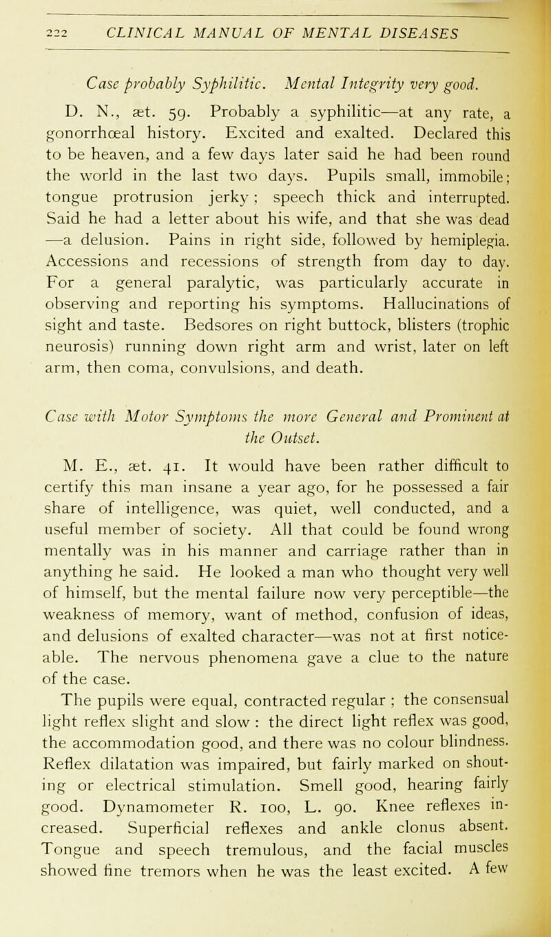 Case probably Syphilitic. Mental Integrity very good. D. N., set. 59. Probably a syphilitic—at any rate, a gonorrhceal history. Excited and exalted. Declared this to be heaven, and a few days later said he had been round the world in the last two days. Pupils small, immobile; tongue protrusion jerk)'; speech thick and interrupted. Said he had a letter about his wife, and that she was dead —a delusion. Pains in right side, followed by hemiplegia. Accessions and recessions of strength from day to day. For a general paralytic, was particularly accurate in observing and reporting his symptoms. Hallucinations of sight and taste. Bedsores on right buttock, blisters (trophic neurosis) running down right arm and wrist, later on left arm, then coma, convulsions, and death. Case with Motor Symptoms the more General and Prominent at the Outset. M. E., a;t. 41. It would have been rather difficult to certify this man insane a year ago, for he possessed a fair share of intelligence, was quiet, well conducted, and a useful member of society. All that could be found wrong mentally was in his manner and carriage rather than in anything he said. He looked a man who thought very well of himself, but the mental failure now very perceptible—the weakness of memory, want of method, confusion of ideas, and delusions of exalted character—was not at first notice- able. The nervous phenomena gave a clue to the nature of the case. The pupils were equal, contracted regular ; the consensual light reflex slight and slow : the direct light reflex was good, the accommodation good, and there was no colour blindness. Keflex dilatation was impaired, but fairly marked on shout- ing or electrical stimulation. Smell good, hearing fairly good. Dynamometer R. 100, L. go. Knee reflexes in- creased. Superficial reflexes and ankle clonus absent. Tongue and speech tremulous, and the facial muscles showed fine tremors when he was the least excited. A few