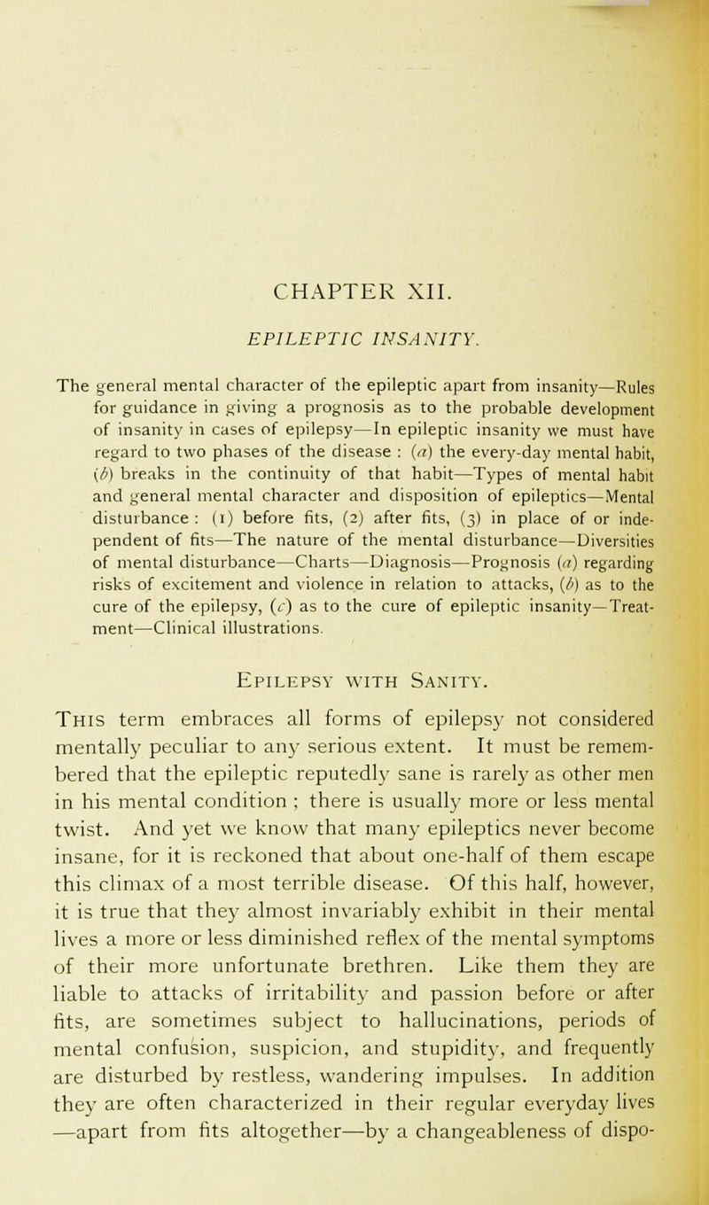 EPILEPTIC INSANITY. The general mental character of the epileptic apart from insanity—Rules for guidance in giving a prognosis as to the probable development of insanity in cases of epilepsy—In epileptic insanity we must have regard to two phases of the disease : (a) the every-day mental habit, (i) breaks in the continuity of that habit—Types of mental habit and general mental character and disposition of epileptics—Mental disturbance : (i) before fits, (2) after fits, (3) in place of or inde- pendent of fits—The nature of the mental disturbance—Diversities of mental disturbance—Charts—Diagnosis—Prognosis (it) regarding risks of excitement and violence in relation to attacks, (b) as to the cure of the epilepsy, (c) as to the cure of epileptic insanity—Treat- ment—Clinical illustrations. Epilepsy with Sanity. This term embraces all forms of epilepsy not considered mentally peculiar to any serious extent. It must be remem- bered that the epileptic reputedly sane is rarely as other men in his mental condition ; there is usually more or less mental twist. And yet we know that many epileptics never become insane, for it is reckoned that about one-half of them escape this climax of a most terrible disease. Of this half, however, it is true that they almost invariably exhibit in their mental lives a more or less diminished reflex of the mental symptoms of their more unfortunate brethren. Like them they are liable to attacks of irritability and passion before or after fits, are sometimes subject to hallucinations, periods of mental confusion, suspicion, and stupidity, and frequently are disturbed by restless, wandering impulses. In addition they are often characterized in their regular everyday lives —apart from fits altogether—by a changeableness of dispo-