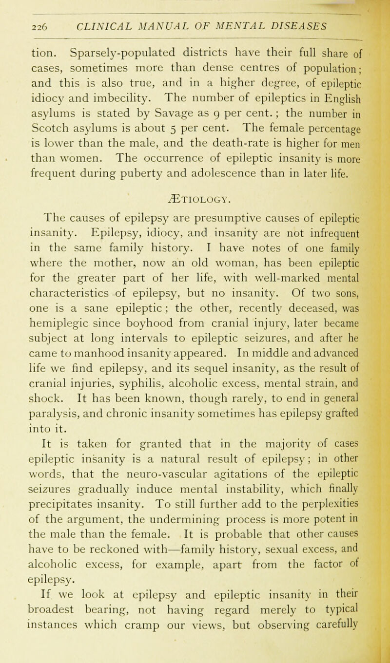 tion. Sparsely-populated districts have their full share of cases, sometimes more than dense centres of population; and this is also true, and in a higher degree, of epileptic idiocy and imbecility. The number of epileptics in English asylums is stated by Savage as 9 per cent.; the number in Scotch asylums is about 5 per cent. The female percentage is lower than the male, and the death-rate is higher for men than women. The occurrence of epileptic insanity is more frequent during puberty and adolescence than in later life. ^Etiology. The causes of epilepsy are presumptive causes of epileptic insanity. Epilepsy, idiocy, and insanity are not infrequent in the same family history. I have notes of one family where the mother, now an old woman, has been epileptic for the greater part of her life, with well-marked mental characteristics -of epilepsy, but no insanity. Of two sons, one is a sane epileptic ; the other, recently deceased, was hemiplegic since boyhood from cranial injury, later became subject at long intervals to epileptic seizures, and after he came to manhood insanity appeared. In middle and advanced life we find epilepsy, and its sequel insanity, as the result of cranial injuries, syphilis, alcoholic excess, mental strain, and shock. It has been known, though rarely, to end in general paralysis, and chronic insanity sometimes has epilepsy grafted into it. It is taken for granted that in the majority of cases epileptic insanity is a natural result of epilepsy; in other words, that the neuro-vascular agitations of the epileptic seizures gradually induce mental instability, which finally precipitates insanity. To still further add to the perplexities of the argument, the undermining process is more potent in the male than the female. It is probable that other causes have to be reckoned with—family history, sexual excess, and alcoholic excess, for example, apart from the factor of epilepsy. If we look at epilepsy and epileptic insanity in their broadest bearing, not having regard merely to typical instances which cramp our views, but observing carefully