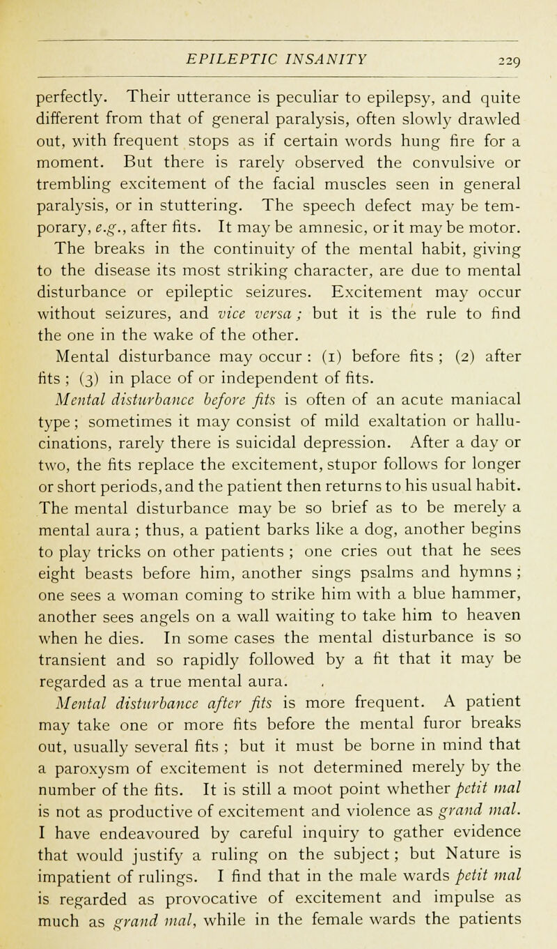 perfectly. Their utterance is peculiar to epilepsy, and quite different from that of general paralysis, often slowly drawled out, with frequent stops as if certain words hung fire for a moment. But there is rarely observed the convulsive or trembling excitement of the facial muscles seen in general paralysis, or in stuttering. The speech defect may be tem- porary, e.g., after fits. It may be amnesic, or it may be motor. The breaks in the continuity of the mental habit, giving to the disease its most striking character, are due to mental disturbance or epileptic seizures. Excitement may occur without seizures, and vice versa; but it is the rule to find the one in the wake of the other. Mental disturbance may occur : (1) before fits ; (2) after fits ; (3) in place of or independent of fits. Mental disturbance before fits is often of an acute maniacal type; sometimes it may consist of mild exaltation or hallu- cinations, rarely there is suicidal depression. After a day or two, the fits replace the excitement, stupor follows for longer or short periods, and the patient then returns to his usual habit. The mental disturbance may be so brief as to be merely a mental aura; thus, a patient barks like a dog, another begins to play tricks on other patients ; one cries out that he sees eight beasts before him, another sings psalms and hymns ; one sees a woman coming to strike him with a blue hammer, another sees angels on a wall waiting to take him to heaven when he dies. In some cases the mental disturbance is so transient and so rapidly followed by a fit that it may be regarded as a true mental aura. Mental disturbance after fits is more frequent. A patient may take one or more fits before the mental furor breaks out, usually several fits ; but it must be borne in mind that a paroxysm of excitement is not determined merely by the number of the fits. It is still a moot point whether petit mal is not as productive of excitement and violence as grand mal. I have endeavoured by careful inquiry to gather evidence that would justify a ruling on the subject; but Nature is impatient of rulings. I find that in the male wards petit mal is regarded as provocative of excitement and impulse as much as grand mal, while in the female wards the patients