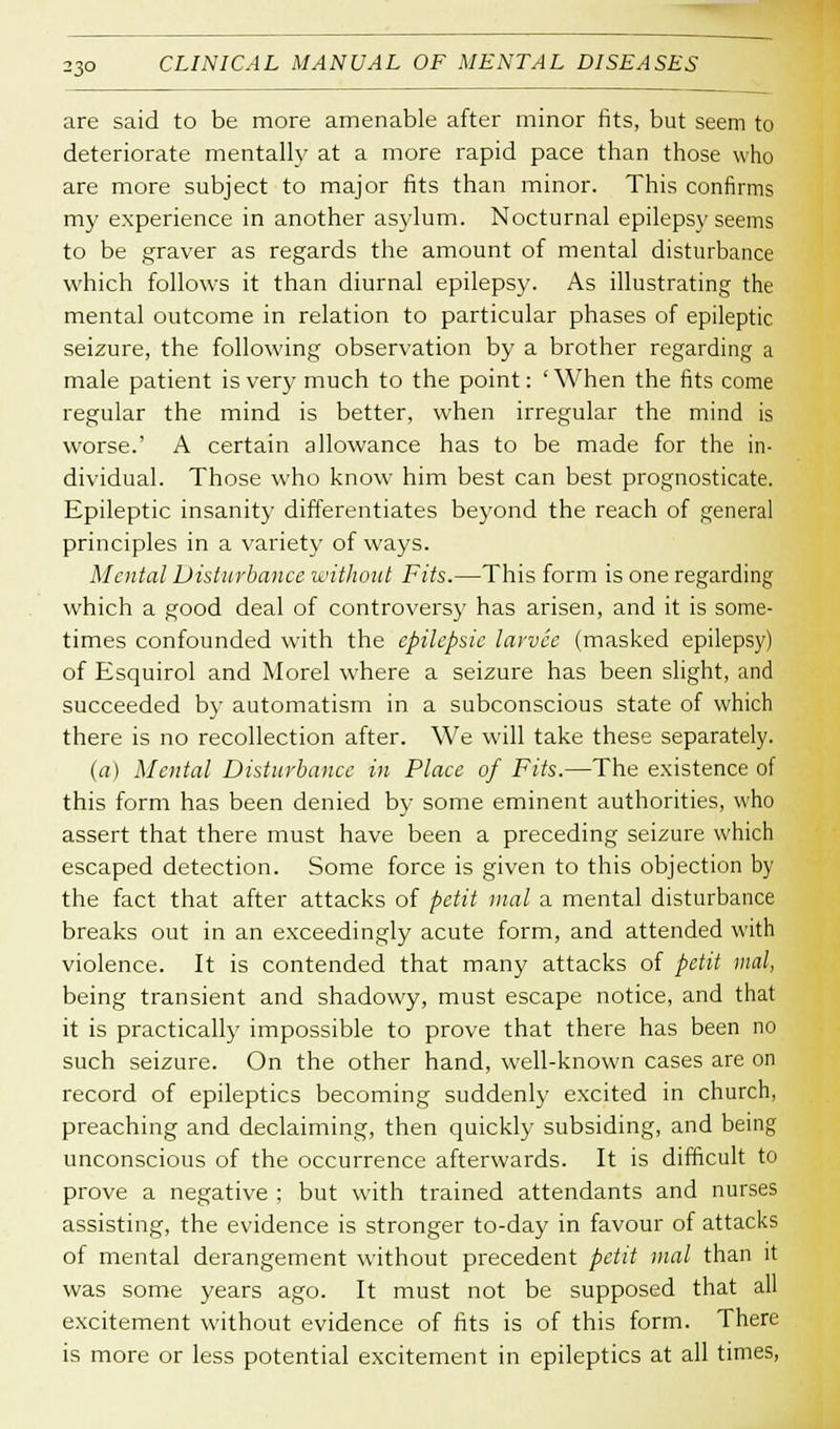 are said to be more amenable after minor fits, but seem to deteriorate mentally at a more rapid pace than those who are more subject to major fits than minor. This confirms my experience in another asylum. Nocturnal epilepsy seems to be graver as regards the amount of mental disturbance which follows it than diurnal epilepsy. As illustrating the mental outcome in relation to particular phases of epileptic seizure, the following observation by a brother regarding a male patient is very much to the point: 'When the fits come regular the mind is better, when irregular the mind is worse.' A certain allowance has to be made for the in- dividual. Those who know him best can best prognosticate. Epileptic insanity differentiates beyond the reach of general principles in a variety of ways. Mental Disturbance without Fits.—This form is one regarding which a good deal of controversy has arisen, and it is some- times confounded with the cpilepsic larvce (masked epilepsy) of Esquirol and Morel where a seizure has been slight, and succeeded by automatism in a subconscious state of which there is no recollection after. We will take these separately. (a) Mental Disturbance in Place of Fits.—The existence of this form has been denied by some eminent authorities, who assert that there must have been a preceding seizure which escaped detection. Some force is given to this objection by the fact that after attacks of petit mal a mental disturbance breaks out in an exceedingly acute form, and attended with violence. It is contended that many attacks of petit mal, being transient and shadowy, must escape notice, and that it is practically impossible to prove that there has been no such seizure. On the other hand, well-known cases are on record of epileptics becoming suddenly excited in church, preaching and declaiming, then quickly subsiding, and being unconscious of the occurrence afterwards. It is difficult to prove a negative : but with trained attendants and nurses assisting, the evidence is stronger to-day in favour of attacks of mental derangement without precedent petit mal than it was some years ago. It must not be supposed that all excitement without evidence of fits is of this form. There is more or less potential excitement in epileptics at all times,