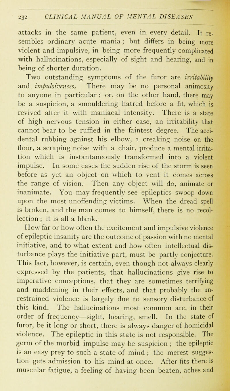 attacks in the same patient, even in every detail. It re- sembles ordinary acute mania; but differs in being more violent and impulsive, in being more frequently complicated with hallucinations, especially of sight and hearing, and in being of shorter duration. Two outstanding symptoms of the furor are irritability and impulsiveness. There may be no personal animosity to anyone in particular ; or, on the other hand, there may be a suspicion, a smouldering hatred before a fit, which is revived after it with maniacal intensity. There is a state of high nervous tension in either case, an irritability that cannot bear to be ruffled in the faintest degree. The acci- dental rubbing against his elbow, a creaking noise on the floor, a scraping noise with a chair, produce a mental irrita- tion which is instantaneously transformed into a violent impulse. In some cases the sudden rise of the storm is seen before as yet an object on which to vent it comes across the range of vision. Then any object will do, animate or inanimate. You may frequently see epileptics swoop down upon the most unoffending victims. When the dread spell is broken, and the man comes to himself, there is no recol- lection ; it is all a blank. How far or how often the excitement and impulsive violence of epileptic insanity are the outcome of passion with no mental initiative, and to what extent and how often intellectual dis- turbance plays the initiative part, must be partly conjecture. This fact, however, is certain, even though not always clearly expressed by the patients, that hallucinations give rise to imperative conceptions, that they are sometimes terrifying and maddening in their effects, and that probably the un- restrained violence is largely due to sensory disturbance of this kind. The hallucinations most common are, in their order of frequency—sight, hearing, smell. In the state of furor, be it long or short, there is always danger of homicidal violence. The epileptic in this state is not responsible. The germ of the morbid impulse may be suspicion ; the epileptic is an easy prey to such a state of mind ; the merest sugges- tion gets admission to his mind at once. After fits there is muscular fatigue, a feeling of having been beaten, aches and