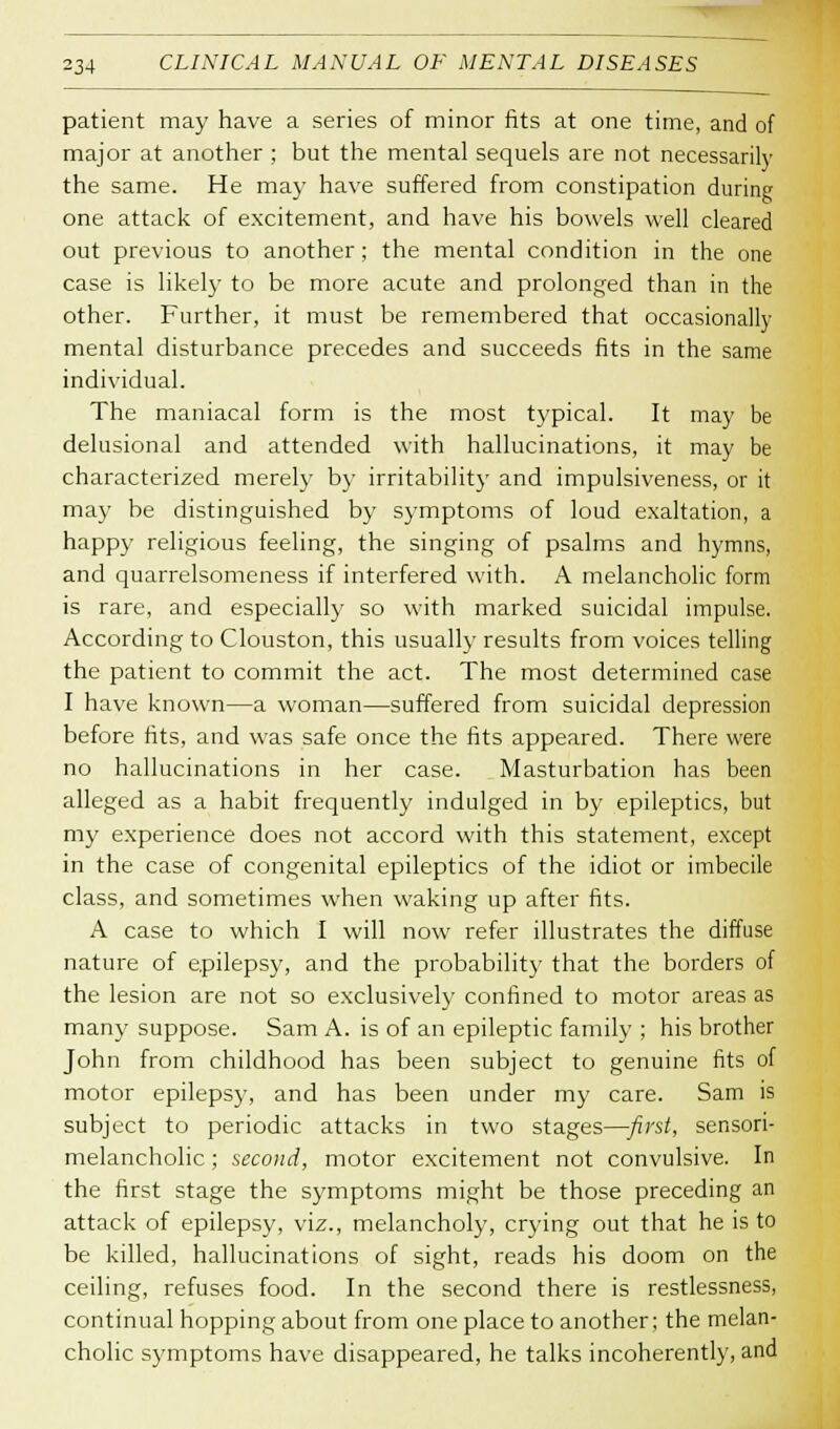 patient may have a series of minor fits at one time, and of major at another ; but the mental sequels are not necessarily the same. He may have suffered from constipation during one attack of excitement, and have his bowels well cleared out previous to another; the mental condition in the one case is likely to be more acute and prolonged than in the other. Further, it must be remembered that occasionally mental disturbance precedes and succeeds fits in the same individual. The maniacal form is the most typical. It may be delusional and attended with hallucinations, it may be characterized merely by irritability and impulsiveness, or it may be distinguished by symptoms of loud exaltation, a happy religious feeling, the singing of psalms and hymns, and quarrelsomeness if interfered with. A melancholic form is rare, and especially so with marked suicidal impulse. According to Clouston, this usually results from voices telling the patient to commit the act. The most determined case I have known—a woman—suffered from suicidal depression before fits, and was safe once the fits appeared. There were no hallucinations in her case. Masturbation has been alleged as a habit frequently indulged in by epileptics, but my experience does not accord with this statement, except in the case of congenital epileptics of the idiot or imbecile class, and sometimes when waking up after fits. A case to which I will now refer illustrates the diffuse nature of epilepsy, and the probability that the borders of the lesion are not so exclusively confined to motor areas as many suppose. Sam A. is of an epileptic family ; his brother John from childhood has been subject to genuine fits of motor epilepsy, and has been under my care. Sam is subject to periodic attacks in two stages—first, sensori- melancholic ; second, motor excitement not convulsive. In the first stage the symptoms might be those preceding an attack of epilepsy, viz., melancholy, crying out that he is to be killed, hallucinations of sight, reads his doom on the ceiling, refuses food. In the second there is restlessness, continual hopping about from one place to another; the melan- cholic symptoms have disappeared, he talks incoherently, and
