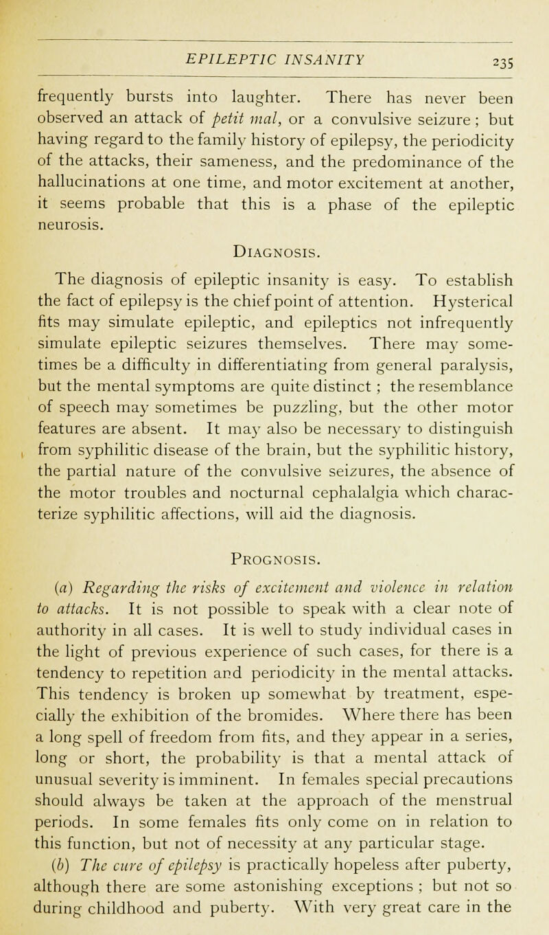 frequently bursts into laughter. There has never been observed an attack of petit mal, or a convulsive seizure ; but having regard to the family history of epilepsy, the periodicity of the attacks, their sameness, and the predominance of the hallucinations at one time, and motor excitement at another, it seems probable that this is a phase of the epileptic neurosis. Diagnosis. The diagnosis of epileptic insanity is easy. To establish the fact of epilepsy is the chief point of attention. Hysterical fits may simulate epileptic, and epileptics not infrequently simulate epileptic seizures themselves. There may some- times be a difficulty in differentiating from general paralysis, but the mental symptoms are quite distinct ; the resemblance of speech may sometimes be puzzling, but the other motor features are absent. It may also be necessary to distinguish from syphilitic disease of the brain, but the syphilitic history, the partial nature of the convulsive seizures, the absence of the motor troubles and nocturnal cephalalgia which charac- terize syphilitic affections, will aid the diagnosis. Prognosis. (a) Regarding the risks of excitement and violence in relation to attacks. It is not possible to speak with a clear note of authority in all cases. It is well to study individual cases in the light of previous experience of such cases, for there is a tendency to repetition and periodicity in the mental attacks. This tendency is broken up somewhat by treatment, espe- cially the exhibition of the bromides. Where there has been a long spell of freedom from fits, and they appear in a series, long or short, the probability is that a mental attack of unusual severity is imminent. In females special precautions should always be taken at the approach of the menstrual periods. In some females fits only come on in relation to this function, but not of necessity at any particular stage. (b) The cure of epilepsy is practically hopeless after puberty, although there are some astonishing exceptions ; but not so during childhood and puberty. With very great care in the