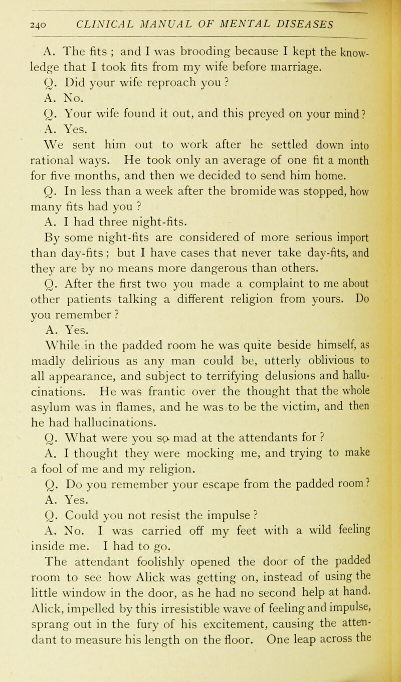 A. The fits ; and I was brooding because I kept the know- ledge that I took fits from my wife before marriage. O. Did your wife reproach you ? A. No. Q. Your wife found it out, and this preyed on your mind? A. Yes. We sent him out to work after he settled down into rational ways. He took only an average of one fit a month for five months, and then we decided to send him home. O. In less than a week after the bromide was stopped, how many fits had you ? A. I had three night-fits. By some night-fits are considered of more serious import than day-fits; but I have cases that never take day-fits, and they are by no means more dangerous than others. Q. After the first two you made a complaint to me about other patients talking a different religion from yours. Do you remember ? A. Yes. While in the padded room he was quite beside himself, as madly delirious as any man could be, utterly oblivious to all appearance, and subject to terrifying delusions and hallu- cinations. He was frantic over the thought that the whole asylum was in flames, and he was to be the victim, and then he had hallucinations. Q. What were you so- mad at the attendants for ? A. I thought they were mocking me, and trying to make a fool of me and my religion. Q. Do you remember your escape from the padded room? A. Yes. Q. Could you not resist the impulse ? A. No. I was carried off my feet with a wild feeling inside me. I had to go. The attendant foolishly opened the door of the padded room to see how Alick was getting on, instead of using the little window in the door, as he had no second help at hand. Alick, impelled by this irresistible wave of feeling and impulse, sprang out in the fury of his excitement, causing the atten- dant to measure his length on the floor. One leap across the