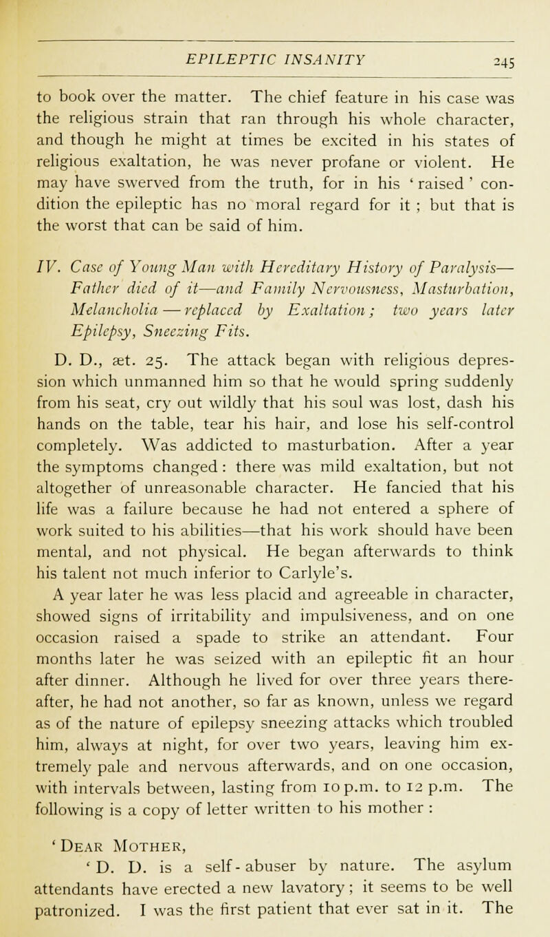 to book over the matter. The chief feature in his case was the religious strain that ran through his whole character, and though he might at times be excited in his states of religious exaltation, he was never profane or violent. He may have swerved from the truth, for in his ' raised ' con- dition the epileptic has no moral regard for it ; but that is the worst that can be said of him. IV. Case of Young Man with Hereditary History of Paralysis— Father died of it—and Family Nervousness, Masturbation, Melancholia — replaced by Exaltation; two years later Epilepsy, Sneezing Fits. D. D., ast. 25. The attack began with religious depres- sion which unmanned him so that he would spring suddenly from his seat, cry out wildly that his soul was lost, dash his hands on the table, tear his hair, and lose his self-control completely. Was addicted to masturbation. After a year the symptoms changed: there was mild exaltation, but not altogether of unreasonable character. He fancied that his life was a failure because he had not entered a sphere of work suited to his abilities—that his work should have been mental, and not physical. He began afterwards to think his talent not much inferior to Carlyle's. A year later he was less placid and agreeable in character, showed signs of irritability and impulsiveness, and on one occasion raised a spade to strike an attendant. Four months later he was seized with an epileptic fit an hour after dinner. Although he lived for over three years there- after, he had not another, so far as known, unless we regard as of the nature of epilepsy sneezing attacks which troubled him, always at night, for over two years, leaving him ex- tremely pale and nervous afterwards, and on one occasion, with intervals between, lasting from 10 p.m. to 12 p.m. The following is a copy of letter written to his mother : ' Dear Mother, ' D. D. is a self-abuser by nature. The asylum attendants have erected a new lavatory; it seems to be well patronized. I was the first patient that ever sat in it. The