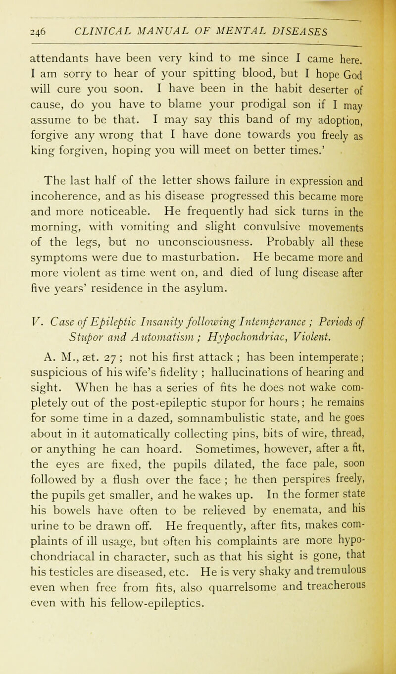 attendants have been very kind to me since I came here. I am sorry to hear of your spitting blood, but I hope God will cure you soon. I have been in the habit deserter of cause, do you have to blame your prodigal son if I may assume to be that. I may say this band of my adoption, forgive any wrong that I have done towards you freely as king forgiven, hoping you will meet on better times.' The last half of the letter shows failure in expression and incoherence, and as his disease progressed this became more and more noticeable. He frequently had sick turns in the morning, with vomiting and slight convulsive movements of the legs, but no unconsciousness. Probably all these symptoms were due to masturbation. He became more and more violent as time went on, and died of lung disease after five years' residence in the asylum. V. Case of Epileptic Insanity following Intemperance ; Periods of Stupor and Automatism; Hypochondriac, Violent. A. M., set. 27 ; not his first attack ; has been intemperate ; suspicious of his wife's fidelity ; hallucinations of hearing and sight. When he has a series of fits he does not wake com- pletely out of the post-epileptic stupor for hours; he remains for some time in a dazed, somnambulistic state, and he goes about in it automatically collecting pins, bits of wire, thread, or anything he can hoard. Sometimes, however, after a fit, the eyes are fixed, the pupils dilated, the face pale, soon followed by a flush over the face ; he then perspires freely, the pupils get smaller, and he wakes up. In the former state his bowels have often to be relieved by enemata, and his urine to be drawn off. He frequently, after fits, makes com- plaints of ill usage, but often his complaints are more hypo- chondriacal in character, such as that his sight is gone, that his testicles are diseased, etc. He is very shaky and tremulous even when free from fits, also quarrelsome and treacherous even with his fellow-epileptics.